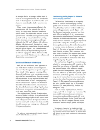wOrld ecOnOmic OutlOOk: recOvery, risk, and rebalancing




     be multiple shocks, including a sudden move to                   Deteriorating growth prospects in advanced
     financial or trade protectionism that would undo                 versus emerging economies
     much of the integration of markets that has taken                   The latest crisis comes on top of an ongoing
     place over recent decades. Such a scenario seems                 decline in advanced versus emerging economy
     remote.                                                          growth rates. In advanced economies, this trend is
        Under present circumstances, deflation is the                 being driven by a variety of fundamental factors,
     more pertinent risk. The reason is that risks to                 such as falling population growth (Figure 1.17).
     activity are clearly to the downside: households                 Developments in emerging economies have been
     remain saddled with appreciable debt; the financial              quite different (see Box 1.1). As a group, emerg-
     system remains vulnerable; and expectations could                ing economies posted a string of impressive growth
     gradually catch up with actual inflation, putting                rates after the turn of the millennium. Looking
     further downward pressure on prices and wages.                   ahead, advanced economies face appreciably weaker
     Judging by the IMF staff’s deflation risk indicator,             prospects for activity than over the past decade,
     deflation risks have recently risen again to a high              absent significant reforms. The results of an analysis
     level, although they remain below the peaks reached              of potential output developments are sobering
     one year ago (see Figure 1.16). How households                   (Box 1.3): they point to large and persistent output
     behave will crucially depend on how policymak-                   losses from the recession. This is consistent with
     ers roll back large public deficits. Mistakes could              other empirical evidence that suggests that a portion
     cause a long period of deflation or low inflation and            of the sharp decline in GDP during the recession
     disappointing economic growth.9                                  should be presumed to be permanent, unless there
                                                                      is significant policy change.10
                                                                         One can best infer the path for potential output,
     Questions about Medium-term prospects
                                                                      which is by nature an unobservable variable, on the
        One year into the recovery is the right time to               basis of the joint behavior of observable variables
     take stock of some medium-term developments                      that potential output either influences (output
     and assess what they portend for growth prospects.               growth, inflation, unemployment, capacity utiliza-
     These include (1) the apparent worsening of fun-                 tion) or is influenced by (labor force growth, capital
     damentals in advanced versus emerging economies,                 investment, productivity growth). For example, the
     which has been amplified by the financial crisis and             steep drop in business fixed investment during the
     will delay a robust pickup in private demand, and                recession has reduced manufacturing capacity (see
     (2) the limited extent to which emerging econo-                  Figure 1.9). This suggests lower potential output
     mies that have external surpluses can offset lower               and hence a smaller output gap. In the opposite
     demand in advanced economies, which indicates                    direction, U.S. labor productivity has been very
     that demand rebalancing is stalling. Together, these             strong until lately.
     developments are consistent with a subdued recov-                   There are various ways to estimate potential
     ery in many parts of the world.                                  output, each with its strengths and weaknesses. The
        This stocktaking sets the stage for a discussion              most credible estimates, given current informa-
     of some of the key challenges facing advanced and                tion, point to a substantial downward shift in the
     emerging economy policymakers that are discussed                 path of potential output for the United States and
     in the subsequent section: (1) repair and reform of              the euro area. Box 1.3 compares the most recent
     financial markets, (2) medium-term fiscal consolida-             estimates of potential output growth and output
     tion, (3) monetary and exchange rate policies, and
     (4) policy coordination.
                                                                        10As  outlined in Chapter 4 of the October 2009 World
                                                                      Economic Outlook, financial crises have typically been followed by
                                                                      large, permanent losses of output. However, the aftermath shows
        9The underlying scenario analysis can be found in Chapter 1   wide variation, not least because conditions and policy responses
     of the April 2010 World Economic Outlook.                        differed across countries.



28   International Monetary Fund | October 2010
 