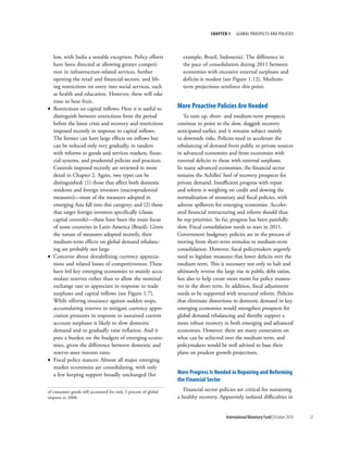 chapter 1    Global ProsPects and PolIcIes




  low, with India a notable exception. Policy efforts              example, Brazil, Indonesia). The difference in
  have been directed at allowing greater competi-                  the pace of consolidation during 2011 between
  tion in infrastructure-related services, further                 economies with excessive external surpluses and
  opening the retail and financial sectors, and lift-              deficits is modest (see Figure 1.12). Medium-
  ing restrictions on entry into social services, such             term projections reinforce this point.
  as health and education. However, these will take
  time to bear fruit.
• Restrictions on capital inflows: Here it is useful to          More proactive policies are needed
  distinguish between restrictions from the period                  To sum up, short- and medium-term prospects
  before the latest crisis and recovery and restrictions         continue to point to the slow, sluggish recovery
  imposed recently in response to capital inflows.               anticipated earlier, and it remains subject mainly
  The former can have large effects on inflows but               to downside risks. Policies need to accelerate the
  can be reduced only very gradually, in tandem                  rebalancing of demand from public to private sources
  with reforms to goods and services markets, finan-             in advanced economies and from economies with
  cial systems, and prudential policies and practices.           external deficits to those with external surpluses.
  Controls imposed recently are reviewed in more                 In many advanced economies, the financial sector
  detail in Chapter 2. Again, two types can be                   remains the Achilles’ heel of recovery prospects for
  distinguished: (1) those that affect both domestic             private demand. Insufficient progress with repair
  residents and foreign investors (macroprudential               and reform is weighing on credit and slowing the
  measures)––most of the measures adopted in                     normalization of monetary and fiscal policies, with
  emerging Asia fall into this category; and (2) those           adverse spillovers for emerging economies. Acceler-
  that target foreign investors specifically (classic            ated financial restructuring and reform should thus
  capital controls)––these have been the main focus              be top priorities. So far, progress has been painfully
  of some countries in Latin America (Brazil). Given             slow. Fiscal consolidation needs to start in 2011.
  the nature of measures adopted recently, their                 Government budgetary policies are in the process of
  medium-term effects on global demand rebalanc-                 moving from short-term stimulus to medium-term
  ing are probably not large.                                    consolidation. However, fiscal policymakers urgently
• Concerns about destabilizing currency apprecia-                need to legislate measures that lower deficits over the
  tions and related losses of competitiveness: These             medium term. This is necessary not only to halt and
  have led key emerging economies to mainly accu-                ultimately reverse the large rise in public debt ratios,
  mulate reserves rather than to allow the nominal               but also to help create more room for policy maneu-
  exchange rate to appreciate in response to trade               ver in the short term. In addition, fiscal adjustment
  surpluses and capital inflows (see Figure 1.7).                needs to be supported with structural reform. Policies
  While offering insurance against sudden stops,                 that eliminate distortions to domestic demand in key
  accumulating reserves to mitigate currency appre-              emerging economies would strengthen prospects for
  ciation pressures in response to sustained current             global demand rebalancing and thereby support a
  account surpluses is likely to slow domestic                   more robust recovery in both emerging and advanced
  demand and to gradually raise inflation. And it                economies. However, there are many constraints on
  puts a burden on the budgets of emerging econo-                what can be achieved over the medium term, and
  mies, given the difference between domestic and                policymakers would be well advised to base their
  reserve-asset interest rates.                                  plans on prudent growth projections.
• Fiscal policy stances: Almost all major emerging
  market economies are consolidating, with only
  a few keeping support broadly unchanged (for                   More progress is needed in repairing and reforming
                                                                 the Financial Sector
of consumer goods still accounted for only 3 percent of global      Financial sector policies are critical for sustaining
imports in 2008.                                                 a healthy recovery. Apparently isolated difficulties in


                                                                                        International Monetary Fund | October 2010   35
 