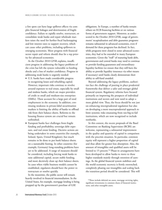 wOrld ecOnOmic OutlOOk: recOvery, risk, and rebalancing




     a few spots can have large spillover effects via com-     obligations. In Europe, a number of banks remain
     plex financial linkages and deterioration of fragile      reliant on ECB financing facilities or on various
     confidence. Failure to rapidly resolve, restructure, or   forms of government support. Moreover, as under-
     consolidate weak banks and repair wholesale mar-          scored in the October 2010 GFSR, usage of govern-
     kets raises the need for further fiscal backstopping      ments’ recapitalization and debt guarantee programs
     and low interest rates to support recovery, which         remains substantial in advanced economies, even if
     can cause other problems, including spillovers to         demand for these programs has declined. In fact,
     emerging economies. More progress with financial          while programs were closed in some advanced econo-
     sector repair and reform should thus be a top prior-      mies, they had to be extended in many European
     ity for advanced economies.                               economies. Given the “wall” of maturing bank debt,
        As the October 2010 GFSR explains, insuffi-            governments and central banks may need to continue
     cient progress in addressing the legacy problems of       to provide funding guarantees and extraordinary
     the crisis has left the system vulnerable to funding      liquidity facilities (or ensure that they will have the
     shocks and a loss of market confidence. Progress in       ability to provide liquidity insurance via other means
     addressing weak banks is urgently needed:                 if necessary) until banks clearly demonstrate their
     • U.S. banks have made considerable progress              ability to self-fund unaided.
        in recognizing losses and rebuilding capital.             Beyond addressing the legacy problems, authori-
        However, important risks continue to revolve           ties face the challenge of putting in place prudential
        around exposure to real estate, especially by small    frameworks that deliver a safer and stronger global
        and midsize banks, which are major providers           financial system. Regulatory reforms have focused
        of credit to small and medium-size enterprises         primarily on improving the prospects of individual
        (SMEs). These account for a large part of total        institutions and sectors and now need to adopt a
        employment in the economy. In addition, con-           more global view. Thus, the focus should be not just
        tinuing weakness in private-label securitization       on enhancing microprudential regulation but also
        markets is limiting the ability of banks to offload    on developing a more macroprudential approach to
        risk from their balance sheets. Reforms to the         limit systemic risks emanating from too-big-to-fail
        housing finance system are crucial but remain          institutions, which are now recognized to include
        unfinished.                                            nonbanks.
     • European banks face challenges from fragile                In this context, the recent proposals of the Basel
        funding and profitability, sovereign debt expo-        Committee on Banking Supervision (BCBS) are
        sure, and real estate lending. Decisive actions are    welcome, representing a substantial improvement
        being undertaken in some countries (for example,       in the quality and quantity of capital in comparison
        Ireland, Spain, United Kingdom), but much              with the precrisis situation. In particular, common
        remains to be done to put bank balance sheets          equity will represent a higher proportion of capital
        on a sustainable footing. In other countries (for      and thus allow for greater loss absorption. Also, the
        example, Germany) long-standing problems have          amount of intangibles and qualified assets will be
        yet to be addressed. A range of measures should        limited to 15 percent.14 Phase-in arrangements have
        be considered, including forcing weak banks to         been developed to allow banks to move to these
        raise additional capital, secure stable funding,       higher standards mainly through retention of earn-
        and more decisively clean up their balance sheets.     ings. As the global financial system stabilizes and
        In cases when viable business models cannot be         the world economic recovery is firmly entrenched,
        established, regulators should have the power to       completely phasing out intangibles and scaling back
        restructure or resolve quickly.                        the transition period should be considered. This will
        In the meantime, the public sector will remain
     heavily involved in financial intermediation. In the        14These   include deferred tax assets, mortgage servicing rights,
     United States, for example, mortgage lending is being     significant investments in common shares of financial institu-
     propped up by the government’s purchase of GSE            tions, and other intangible assets.



36   International Monetary Fund | October 2010
 