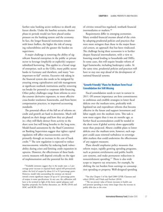 chapter 1     Global ProsPects and PolIcIes




further raise banking sector resilience to absorb any                 of ctivities toward less regulated, nonbank financial
future shocks. Under the baseline scenario, shorter                   intermediaries or markets.16
phase-in periods would not have placed undue                             Requirements differ in emerging economies.
pressure on the banking system and the economy.                       Many avoided financial excesses ahead of the crisis
In fact, the longer financial institutions remain                     by adopting prudential policies and practices that
with lower buffers, the higher the risk of emerg-                     were more stringent than those in the major finan-
ing vulnerabilities and the greater the burden on                     cial centers, an approach that has been vindicated.
supervisors.                                                          The challenge facing these economies is to further
   A major challenge is removing the ability of sig-                  deepen financial intermediation, with a view to
nificant financial enterprises in the public or private               fostering sound lending to households and SMEs.
sector to leverage (implicitly or explicitly) taxpayer-               In some cases, this will require broader reform of
subsidized borrowing. This applies to a broad range                   legal frameworks, including bankruptcy codes. At
of enterprises, such as the GSEs, many public sector                  the same time, prudential policies and practices will
banks in Germany and elsewhere, and many “too-                        have to stay one step ahead of the development of
important-to-fail” entities. Excessive risk taking in                 national financial systems.
the financial system also needs to be mitigated by
ensuring strong capitalization and risk management
at significant nonbank institutions and by removing                   “Growth-Friendly” plans for Medium-term Fiscal
tax breaks for personal or corporate debt financing.                  consolidation are Still Missing
Other policy challenges range from reforms to over-                      Fiscal consolidation needs to start in earnest in
the-counter derivative exposures, to more effective                   2011. Of utmost importance are firm commitments
cross-border resolution frameworks, and from better                   to ambitious and credible strategies to lower fiscal
compensation practices, to improved accounting                        deficits over the medium term, preferably with
standards.                                                            legislated tax and expenditure reforms that become
   The potential effects of the full set of reforms on                effective in the future and support investment and
credit and growth are hard to determine. Much will                    labor supply over the medium term. This task is
depend on their design and how they are phased                        now more urgent than it was six months ago, as
in––they will likely detract from activity in the                     further fiscal accommodation could be needed in
short term but will bring benefits in the long term.                  the short term if global activity slows appreciably
Model-based assessments by the Basel Committee                        more than projected. Absent credible plans to lower
on Banking Supervision suggest that tighter capital                   deficits over the medium term, however, such sup-
regulation will affect macroeconomic activity,                        port could cause renewed turbulence in sovereign
primarily through an increase in the cost of bank                     debt markets that could undermine the effectiveness
credit.15 The new regulation is expected to reduce                    of any support measures.
macroeconomic volatility by reducing bank vulner-                        Plans should emphasize policy measures that
ability during crises and limiting credit expansion in                reform major, rapidly growing spending programs,
upturns. However, the effectiveness of these bank-                    such as pension entitlements and public health
centric measures will depend critically on the rigor                  care systems, and make permanent reductions in
of implementation and the potential for the shift                     nonentitlement spending.17 There is also wide
                                                                      scope to improve tax structures, for example, by
  15Available estimates suggest that in the steady state, a 2 per-    shifting the tax burden from earnings to consump-
centage point increase in required bank capital will permanently
                                                                      tion spending or property. Well-designed spending
reduce the level of output by about 0.2 to 0.3 percentage point.
However, model risks surrounding the estimate are skewed
toward a more significant impact of up to 0.7 percentage point          16See  also Chapter 3 of the April 2009 GFSR; Claessens and
of output in some specifications. In any case, the calibration will   others (2010); and Viñals and Fiechter (2010).
have to be revisited in light of the latest capital adequacy and        17The net present value of future increases in health care

liquidity proposals. For further discussion, see BCBS (2010) and      and pension spending is many times larger than the increase in
MAC and BCBS (2010).                                                  public debt due to the crisis.



                                                                                                International Monetary Fund | October 2010   37
 