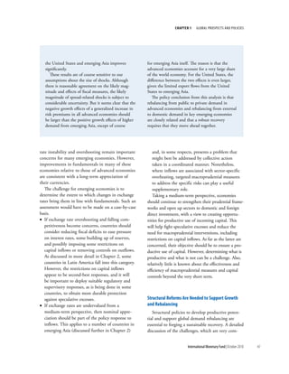 chapter 1    Global ProsPects and PolIcIes




   the United States and emerging Asia improves            for emerging Asia itself. The reason is that the
   significantly.                                          advanced economies account for a very large share
      These results are of course sensitive to our         of the world economy. For the United States, the
   assumptions about the size of shocks. Although          difference between the two effects is even larger,
   there is reasonable agreement on the likely mag-        given the limited export flows from the United
   nitude and effects of fiscal measures, the likely       States to emerging Asia.
   magnitude of spread-related shocks is subject to           The policy conclusion from this analysis is that
   considerable uncertainty. But it seems clear that the   rebalancing from public to private demand in
   negative growth effects of a generalized increase in    advanced economies and rebalancing from external
   risk premiums in all advanced economies should          to domestic demand in key emerging economies
   be larger than the positive growth effects of higher    are closely related and that a robust recovery
   demand from emerging Asia, except of course             requires that they move ahead together.




rate instability and overshooting remain important            and, in some respects, presents a problem that
concerns for many emerging economies. However,                might best be addressed by collective action
improvements in fundamentals in many of these                 taken in a coordinated manner. Nonetheless,
economies relative to those of advanced economies             where inflows are associated with sector-specific
are consistent with a long-term appreciation of               overheating, targeted macroprudential measures
their currencies.                                             to address the specific risks can play a useful
   The challenge for emerging economies is to                 supplementary role.
determine the extent to which changes in exchange             Taking a medium-term perspective, economies
rates bring them in line with fundamentals. Such an        should continue to strengthen their prudential frame-
assessment would have to be made on a case-by-case         works and open up sectors to domestic and foreign
basis.                                                     direct investment, with a view to creating opportu-
• If exchange rate overshooting and falling com-           nities for productive use of incoming capital. This
   petitiveness become concerns, countries should          will help fight speculative excesses and reduce the
   consider reducing fiscal deficits to ease pressure      need for macroprudential interventions, including
   on interest rates, some building up of reserves,        restrictions on capital inflows. As far as the latter are
   and possibly imposing some restrictions on              concerned, their objective should be to ensure a pro-
   capital inflows or removing controls on outflows.       ductive use of capital. However, determining what is
   As discussed in more detail in Chapter 2, some          productive and what is not can be a challenge. Also,
   countries in Latin America fall into this category.     relatively little is known about the effectiveness and
   However, the restrictions on capital inflows            efficiency of macroprudential measures and capital
   appear to be second-best responses, and it will         controls beyond the very short term.
   be important to deploy suitable regulatory and
   supervisory responses, as is being done in some
   countries, to obtain more durable protection
   against speculative excesses.                           Structural reforms are needed to Support Growth
• If exchange rates are undervalued from a                 and rebalancing
   medium-term perspective, then nominal appre-               Structural policies to develop productive poten-
   ciation should be part of the policy response to        tial and support global demand rebalancing are
   inflows. This applies to a number of countries in       essential to forging a sustainable recovery. A detailed
   emerging Asia (discussed further in Chapter 2)          discussion of the challenges, which are very com-


                                                                                  International Monetary Fund | October 2010   43
 