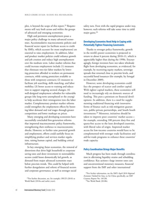 wOrld ecOnOmic OutlOOk: recOvery, risk, and rebalancing




     plex, is beyond the scope of this report.23 Require-          safety nets. Even with the rapid progress under way,
     ments will vary both across and within the groups             however, such reforms will take some time to yield
     of advanced and emerging economies.                           major gains.24
        High and persistent unemployment poses a
     major policy challenge in many advanced econo-
     mies. Accommodative macroeconomic policies and                developing economies need help in coping with
     financial sector repair (to facilitate access to credit       potentially tighter Financing constraints
     by SMEs, which account for most employment) are                  Thanks to stronger policy frameworks, growth
     essential to raise employment. In addition, labor             in the world’s poorer economies is projected to
     and product market policies could enhance growth              return to about 6 percent during 2010–11, which is
     and job creation and reduce high unemployment                 appreciably higher than during the 1990s. Encour-
     over the medium term. Labor market reforms that               agingly, foreign investors have not taken wholesale
     could increase employment include (1) measures                flight from developing economies, as evidenced, for
     that eliminate two-tier labor markets by lower-               example, by recovering equity markets, sovereign
     ing protection afforded to workers on permanent               spreads that returned close to precrisis levels, and
     contracts, while raising protection available to              successful bond issuances (for example, by Senegal
     those with temporary contracts; (2) measures to               in December 2009).
     facilitate job searching, skills matching, and labor             However, some developing economies could
     mobility; (3) better access to training and educa-            face the prospect of scarcer and costlier capital.
     tion to support ongoing sectoral changes; (4)                 With tighter capital markets, these economies will
     well-designed employment subsidies for vulnerable             need to increasingly rely on domestic sources of
     groups (the long-term unemployed or the young)                funding. This puts a premium on financial devel-
     to help accelerate their reintegration into the labor         opment. In addition, there is a need for supple-
     market. Complementary product market reforms                  menting traditional financing with innovative
     could strengthen the employment effects by boost-             forms of finance such as risk-mitigation guaran-
     ing labor demand and real wages through greater               tees, public-private partnerships, and South-South
     competition and lower markups on prices.                      investments.25 Moreover, initiatives should be
        Many emerging and developing economies have                taken to improve poor countries’ market access—
     successfully concluded first-generation reforms               for example, extending 100 percent duty-free and
     that improved macroeconomic policy frameworks,                quota-free access to the least developed countries,
     strengthening their resilience to macroeconomic               with liberal rules of origin. Improved market
     shocks. However, to further raise potential growth            access for low-income countries would have to be
     and employment, efforts could usefully focus on               complemented with stronger trade facilitation and
     simplifying product and services market regula-               aid-for-trade programs to enhance these countries’
     tion, raising human capital, and building critical            trade capacity.
     infrastructure.
        In key emerging Asian economies, the removal of
     distortions that drive high household or corporate            policy coordination brings Major benefits
     saving rates and deter investment in nontradables                Much progress has been made through coordina-
     sectors could boost domestically led growth, as               tion in alleviating liquidity strains and rebuilding
     demand from major advanced economies stays                    confidence. Key actions—large interest rates cuts
     below precrisis trends. This could be helped with             and unconventional monetary measures, financial
     further deregulation and reform of financial sectors          support from the IMF and other international
     and corporate governance, as well as stronger social
                                                                     24For further information, see the IMF’s April 2010 Regional

                                                                   Economic Outlook for Asia; or, for China specifically, see IMF
      23For further discussion, see, for example, OECD (2010) or   Country Report No. 10/238.
     World Bank (2010a and earlier years).                           25See World Bank (2010b).




44   International Monetary Fund | October 2010
 