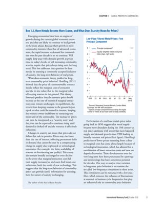chapter 1         Global ProsPects and PolIcIes




box 1.5. have Metals become More Scarce, and What does Scarcity Mean for prices?
   Emerging economies have been an engine of
growth during the current global economic recov-            Low-Pass-Filtered Metal Prices: First
ery, and they are likely to continue to lead growth         Principal Component
in the years ahead. Because their growth is more
                                                            8                Principal component1                           8
commodity-intensive than that of advanced econo-
mies, the rapid increase in demand for commodi-                              Equally weighted metals real price
                                                            6                index (logs, right scale)
ties over the past decade is set to continue. Will
supply keep pace with demand growth at prices
                                                            4                                                               7
close to today’s levels, or will increasing commodity
scarcity require that prices keep rising over the long      2
term? This box addresses that question for base
metals by assessing a commonly accepted indicator           0                                                               6
of scarcity, the long-term behavior of real prices.
   What does economic theory predict for long-              -2
term commodity price behavior? Hotelling (1931)
showed that the price of a nonrenewable resource            -4                                                              5
should reflect the marginal cost of extraction
and the in situ value; that is, the marginal value          -6
of keeping reserves in the ground. This theory
famously predicts that the resource price should            -8                                                               4
                                                                 1850   70      90 1910      30     50    70      90      May
increase at the rate of interest if marginal extrac-                                                                     2010
tion costs remain unchanged. In equilibrium, the
                                                               Sources: Bloomberg Financial Markets; London Metal
return from keeping reserves in the ground is just           Exchange; and IMF staff calculations.
                                                              1Spliced principal component incorporating the largest
equal to what could be earned in interest, keeping           number of metals at each date based on data availability.
the resource owner indifferent to extracting one
more unit of the commodity. The increase in prices
can then be interpreted as a “scarcity rent,” and            The behavior of a real base metals price index
the price can be expected to continue rising until       going back to 1850 suggests that metal supply
demand is choked off and the resource is effectively     became more abundant during the 19th century as
exhausted.                                               real prices declined, with somewhat more balanced
   Changes in scarcity can mean that prices do not       supply and demand growth since 1900 leading to
follow this rule in practice. Prices may rise faster     broadly constant real prices (first figure). Hotelling’s
than the rate of interest, reflecting permanent shifts   prediction of lower prices stemming from a drop
in demand that cannot be met by a compensating           in marginal costs has come about largely because of
change in supply due to physical or technological        technological innovation, which has allowed for a
constraints (for example, the finite availability of     combination of lower extraction costs and new ore
reserves or deteriorating ore quality). Prices may       deposit discoveries. These developments over the
also remain broadly unchanged or even decline            very long term have been punctuated by upswings
in the event that marginal extraction costs fall         and downswings that have sometimes persisted
(and supply increases) or end users find lower-cost      for decades. One way to analyze time variation
substitutes, both the result of new technology. This     in long-term price behavior is to examine the
suggests that the long-term behavior of commodity        so-called low-frequency component in these series.
prices can provide useful information for assessing      This component can be extracted with a low-pass
how the nature of scarcity is changing.                  filter, which removes the influence of fluctuations
                                                         at seasonal or business cycle frequencies that play
  The author of this box is Shaun Roache.                an influential role in commodity price behavior




                                                                                          International Monetary Fund | October 2010   51
 