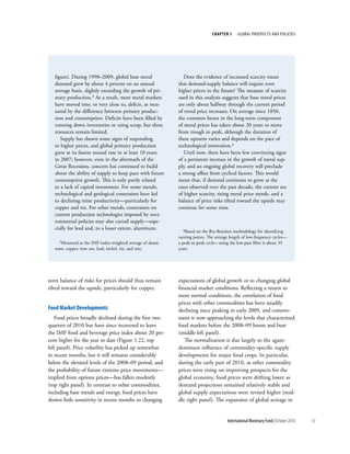 chapter 1     Global ProsPects and PolIcIes




   figure). During 1998–2009, global base metal                 Does the evidence of increased scarcity mean
   demand grew by about 4 percent on an annual               that demand-supply balance will require even
   average basis, slightly exceeding the growth of pri-      higher prices in the future? The measure of scarcity
   mary production.3 As a result, most metal markets         used in this analysis suggests that base metal prices
   have moved into, or very close to, deficit, as mea-       are only about halfway through the current period
   sured by the difference between primary produc-           of trend price increases. On average since 1850,
   tion and consumption. Deficits have been filled by        the common factor in the long-term component
   running down inventories or using scrap, but these        of metal prices has taken about 20 years to move
   resources remain limited.                                 from trough to peak, although the duration of
      Supply has shown some signs of responding              these upturns varies and depends on the pace of
   to higher prices, and global primary production           technological innovation.4
   grew at its fastest annual rate in at least 10 years         Until now, there have been few convincing signs
   in 2007; however, even in the aftermath of the            of a persistent increase in the growth of metal sup-
   Great Recession, concern has continued to build           ply, and an ongoing global recovery will preclude
   about the ability of supply to keep pace with future      a strong offset from cyclical factors. This would
   consumption growth. This is only partly related           mean that, if demand continues to grow at the
   to a lack of capital investment. For some metals,         rates observed over the past decade, the current era
   technological and geological constraints have led         of higher scarcity, rising metal price trends, and a
   to declining mine productivity—particularly for           balance of price risks tilted toward the upside may
   copper and tin. For other metals, constraints on          continue for some time.
   current production technologies imposed by envi-
   ronmental policies may also curtail supply—espe-
   cially for lead and, to a lesser extent, aluminum.           4Based on the Bry-Boschan methodology for identifying

                                                             turning points. The average length of low-frequency cycles—
     3Measured as the IMF-index-weighted average of alumi-   a peak-to-peak cycle—using the low-pass filter is about 35
   num, copper, iron ore, lead, nickel, tin, and zinc.       years.




term balance of risks for prices should thus remain          expectations of global growth or to changing global
tilted toward the upside, particularly for copper.           financial market conditions. Reflecting a return to
                                                             more normal conditions, the correlation of food
                                                             prices with other commodities has been steadily
Food Market developments                                     declining since peaking in early 2009, and comove-
   Food prices broadly declined during the first two         ment is now approaching the levels that characterized
quarters of 2010 but have since recovered to leave           food markets before the 2008–09 boom and bust
the IMF food and beverage price index about 20 per-          (middle left panel).
cent higher for the year to date (Figure 1.22, top              The normalization is due largely to the again-
left panel). Price volatility has picked up somewhat         dominant influence of commodity-specific supply
in recent months, but it still remains considerably          developments for major food crops. In particular,
below the elevated levels of the 2008–09 period, and         during the early part of 2010, as other commodity
the probability of future extreme price movements—           prices were rising on improving prospects for the
implied from options prices—has fallen modestly              global economy, food prices were drifting lower as
(top right panel). In contrast to other commodities,         demand projections remained relatively stable and
including base metals and energy, food prices have           global supply expectations were revised higher (mid-
shown little sensitivity in recent months to changing        dle right panel). The expansion of global acreage in


                                                                                       International Monetary Fund | October 2010   53
 