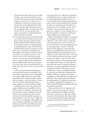 chapter 2     cOuntry and regiOnal PersPectives




    The broad-based export rebound is now feeding         entire region will need to adopt some combination
    through an autonomous demand-driven recov-            of the following policies to support durable domes-
    ery, particularly in private investment (although     tic demand: appropriate appreciation of the cur-
    investment activity is not yet fully under way        rency to enhance domestic income and purchasing
    in Malaysia). In Vietnam, the macroeconomic           power, removal of structural bottlenecks to domestic
    situation has recently stabilized after the 2009      investment or consumption or both, and boosts to
    stimulus measures, which had raised perceived         productivity in the nontradables or service sector.5
    risk and triggered market uncertainty, were partly    In addition, the macroeconomic and structural
    reversed. Overall, near-term growth for the           policy mix to address near-term challenges must—to
    region is projected to be underpinned both by         the extent possible—be conducive to meeting the
    exports and domestic demand.                          region’s medium-term rebalancing needs.
• In the advanced economies of commodity produc-             Against this backdrop, fiscal policy—in particular
    ers, Australia and New Zealand, early in the year     the unwinding of stimulus—needs to be carefully
    policy stimulus and exports supported activity.       calibrated to strike a balance between supporting
    Stronger trade links with China have increased        a self-sustained recovery in private activity over
    these economies’ resilience to cyclical downturns     the near and medium term and avoiding fiscal risk
    in traditional partners, such as the United States.   or overheating pressure. Therefore, fiscal with-
    Notwithstanding impressive performance so far,        drawal would be appropriate under the baseline
risks to near-term growth in emerging Asia are            projections, provided a private demand recovery is
tilted slightly to the downside, mainly because of        robustly established. Some postponement of con-
uncertainty in the external environment. Thus,            solidation may be needed, where there is fiscal room
a slower recovery in the United States and the            to do so, should external downside risks to growth
euro area, a greater-than-anticipated slowdown in         materialize. In addition, some economies could
China, or negative spillovers from unanticipated          reorient the composition of fiscal spending within
financial shocks abroad could interrupt the pace          the available fiscal envelope to further support the
of recovery. These risks are somewhat offset by an        role of domestic demand in growth (for example,
upside risk of even faster recovery in private sector     measures to encourage consumption in China and
activity.                                                 to improve the quality of infrastructure services
    In advanced Asia, downside risks dominate as          in Indonesia). In contrast, consolidation should
well, but also reflect domestic vulnerability. These      be a priority where fiscal risks are building (India,
risks include yen appreciation and worsening defla-       Malaysia, Philippines). In Japan, decisive fiscal
tion in Japan; higher risk premiums, given high           consolidation is unavoidable, given the high level of
external debt in New Zealand; and, given assessed         public debt and anticipated fiscal needs related to
mild overvaluation, a potential correction in house       the aging population. Consolidation should focus
prices that could hit household wealth and con-           on entitlement spending and comprehensive tax
sumer confidence in Australia and New Zealand.            reform. New Zealand’s high external debt also calls
    Looking beyond the crisis, Asia’s medium-term         for greater fiscal prudence.
prospects depend on how successfully it is able to           Monetary policy needs to be responsive to the
rebalance the drivers of growth—with greater reli-        domestic cycle—that is, prospects for inflation,
ance on domestic sources compared with external           which are influenced by the degree of economic
demand. Such a rebalancing in China is critical           slack. Most economies in the region have already
to enhance the role of household consumption in           resumed rate hikes (Australia, India, Korea, Malay-
domestic growth. To the extent that a stronger Chi-       sia, New Zealand, Thailand), tightened liquidity
nese currency eases this process, other surplus coun-     management (reimposition of quantitative limits
tries in the region could follow suit, which would
facilitate the needed shift toward domestic sources         5See also the April 2010 and October 2010 issues of the

of growth. However, in addition to China, the             Regional Economic Outlook: Asia and Pacific.



                                                                                     International Monetary Fund | October 2010   65
 