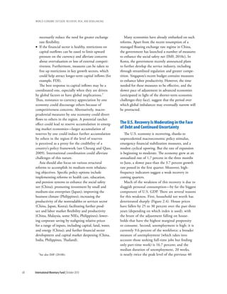 wOrld ecOnOmic OutlOOk: recOvery, risk, and rebalancing




        necessarily reduce the need for greater exchange           Many economies have already embarked on such
        rate flexibility.                                      reforms. Apart from the recent resumption of a
     • If the financial sector is healthy, restrictions on     managed floating exchange rate regime in China,
        capital outflows can be eased to limit upward          the government has launched a number of measures
        pressure on the currency and alleviate concerns        to enhance the social safety net (IMF, 2010c). In
        about overvaluation or loss of external competi-       Korea, the government recently announced plans
        tiveness. Furthermore, measures can be taken to        to further develop the service industry, including
        free up restrictions in key growth sectors, which      through streamlined regulation and greater compe-
        could help attract longer-term capital inflows (for    tition. Singapore’s recent budget contains measures
        example, FDI).                                         to enhance labor productivity. However, the time
        The best response to capital inflows may be a          needed for these measures to be effective, and the
     coordinated one, especially when they are driven          slower pace of adjustment in advanced economies
     by global factors or have global implications.7           (anticipated in light of the shorter-term economic
     Thus, resistance to currency appreciation by one          challenges they face), suggest that the period over
     economy could discourage others because of                which global imbalances may eventually narrow will
     competitiveness concerns. Alternatively, macro-           be protracted.
     prudential measures by one economy could divert
     flows to others in the region. A potential ratchet
     effect could lead to reserve accumulation in emerg-       the u.s. recovery is Moderating in the Face
     ing market economies—larger accumulation of               of debt and continued uncertainty
     reserves by one could induce further accumulation            The U.S. economy is recovering, thanks to
     by others in the region if the level of reserves          unprecedented macroeconomic policy stimulus,
     is perceived as a proxy for the credibility of a          emergency financial stabilization measures, and a
     country’s policy framework (see Cheung and Qian,          modest cyclical upswing. But the rate of expansion
     2009). International coordination could alleviate         is beginning to moderate. The economy grew at an
     challenges of this nature.                                annualized rate of 1.7 percent in the three months
        Asia should also focus on various structural           to June, a slower pace than the 3.7 percent growth
     reforms to accomplish its medium-term rebalanc-           rate posted in the first quarter. Moreover, high-
     ing objectives. Specific policy options include           frequency indicators suggest a weak recovery in
     implementing reforms to health care, education,           coming quarters.
     and pension systems to enhance the social safety             Much of the weakness of this recovery is due to
     net (China); promoting investment by small and            sluggish personal consumption—by far the biggest
     medium-size enterprises (Japan); improving the            component of U.S. GDP. There are several reasons
     business climate (Philippines); increasing the            for this weakness. First, household net worth has
     productivity of the nontradables or services sector       deteriorated sharply (Figure 2.4). House prices
     (China, Japan, Korea); facilitating further prod-         have fallen by 25 to 30 percent over the past three
     uct and labor market flexibility and productivity         years (depending on which index is used), with
     (China, Malaysia, some NIEs, Philippines); lower-         the brunt of the adjustment falling on house-
     ing corporate saving by realigning relative prices        holds that have the highest marginal propensity
     for a range of inputs, including capital, land, water,    to consume. Second, unemployment is high: it is
     and energy (China); and further financial sector          currently 9.6 percent of the workforce; a broader
     development and capital market deepening (China,          measure of unemployment (which takes into
     India, Philippines, Thailand).                            account those seeking full-time jobs but finding
                                                               only part-time work) is 16.7 percent; and the
                                                               median duration of unemployment, 20 weeks,
        7See   also IMF (2010b).                               is nearly twice the peak level of the previous 40



68   International Monetary Fund | October 2010
 