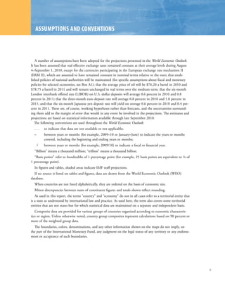 ASSuMPtIonS AnD ConvEntIonS



   A number of assumptions have been adopted for the projections presented in the World Economic Outlook.
It has been assumed that real effective exchange rates remained constant at their average levels during August
4–September 1, 2010, except for the currencies participating in the European exchange rate mechanism II
(ERM II), which are assumed to have remained constant in nominal terms relative to the euro; that estab-
lished policies of national authorities will be maintained (for specific assumptions about fiscal and monetary
policies for selected economies, see Box A1); that the average price of oil will be $76.20 a barrel in 2010 and
$78.75 a barrel in 2011 and will remain unchanged in real terms over the medium term; that the six-month
London interbank offered rate (LIBOR) on U.S. dollar deposits will average 0.6 percent in 2010 and 0.8
percent in 2011; that the three-month euro deposit rate will average 0.8 percent in 2010 and 1.0 percent in
2011; and that the six-month Japanese yen deposit rate will yield on average 0.6 percent in 2010 and 0.4 per-
cent in 2011. These are, of course, working hypotheses rather than forecasts, and the uncertainties surround-
ing them add to the margin of error that would in any event be involved in the projections. The estimates and
projections are based on statistical information available through late September 2010.
   The following conventions are used throughout the World Economic Outlook:
  ...     to indicate that data are not available or not applicable;
  –       between years or months (for example, 2009–10 or January–June) to indicate the years or months
          covered, including the beginning and ending years or months;
      /   between years or months (for example, 2009/10) to indicate a fiscal or financial year.
  “Billion” means a thousand million; “trillion” means a thousand billion.
  “Basis points” refer to hundredths of 1 percentage point (for example, 25 basis points are equivalent to ¼ of
1 percentage point).
  In figures and tables, shaded areas indicate IMF staff projections.
  If no source is listed on tables and figures, data are drawn from the World Economic Outlook (WEO)
database.
  When countries are not listed alphabetically, they are ordered on the basis of economic size.
  Minor discrepancies between sums of constituent figures and totals shown reflect rounding.
   As used in this report, the terms “country” and “economy” do not in all cases refer to a territorial entity that
is a state as understood by international law and practice. As used here, the term also covers some territorial
entities that are not states but for which statistical data are maintained on a separate and independent basis.
   Composite data are provided for various groups of countries organized according to economic characteris-
tics or region. Unless otherwise noted, country group composites represent calculations based on 90 percent or
more of the weighted group data.
  The boundaries, colors, denominations, and any other information shown on the maps do not imply, on
the part of the International Monetary Fund, any judgment on the legal status of any territory or any endorse-
ment or acceptance of such boundaries.




                                                                                                                      ix
 