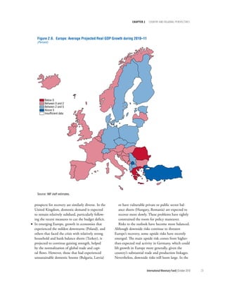 chapter 2     cOuntry and regiOnal PersPectives




    Figure 2.6. Europe: Average Projected Real GDP Growth during 2010–11
    (Percent)




          Below 0
          Between 0 and 2
          Between 2 and 5
          Above 5
          Insufficient data




    Source: IMF staff estimates.


  prospects for recovery are similarly diverse. In the       or have vulnerable private or public sector bal-
  United Kingdom, domestic demand is expected                ance sheets (Hungary, Romania) are expected to
  to remain relatively subdued, particularly follow-         recover more slowly. These problems have tightly
  ing the recent measures to cut the budget deficit.         constrained the room for policy maneuver.
• In emerging Europe, growth in economies that               Risks to the outlook have become more balanced.
  experienced the mildest downturns (Poland), and        Although downside risks continue to threaten
  others that faced the crisis with relatively strong    Europe’s recovery, some upside risks have recently
  household and bank balance sheets (Turkey), is         emerged. The main upside risk comes from higher-
  projected to continue gaining strength, helped         than-expected real activity in Germany, which could
  by the normalization of global trade and capi-         lift growth in Europe more generally, given the
  tal flows. However, those that had experienced         country’s substantial trade and production linkages.
  unsustainable domestic booms (Bulgaria, Latvia)        Nevertheless, downside risks still loom large. In the


                                                                                 International Monetary Fund | October 2010   73
 