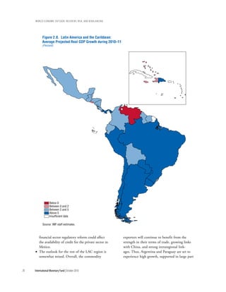wOrld ecOnOmic OutlOOk: recOvery, risk, and rebalancing




            Figure 2.8. Latin America and the Caribbean:
            Average Projected Real GDP Growth during 2010–11
            (Percent)




                  Below 0
                  Between 0 and 2
                  Between 2 and 5
                  Above 5
                  Insufficient data

            Source: IMF staff estimates.



       financial sector regulatory reform could affect         exporters will continue to benefit from the
       the availability of credit for the private sector in    strength in their terms of trade, growing links
       Mexico.                                                 with China, and strong intraregional link-
     • The outlook for the rest of the LAC region is           ages. Thus, Argentina and Paraguay are set to
       somewhat mixed. Overall, the commodity                  experience high growth, supported in large part


78   International Monetary Fund | October 2010
 