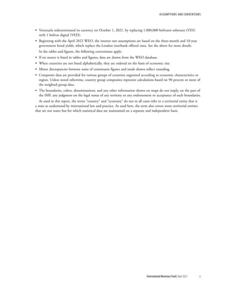Assumptions and Conventions
	 International Monetary Fund|April 2022	ix
•	 Venezuela redenominated its currency on October 1, 2021, by replacing 1,000,000 bolívares soberano (VES)
with 1 bolívar digital (VED).
•	 Beginning with the April 2022 WEO, the interest rate assumptions are based on the three-month and 10-year
government bond yields, which replace the London interbank offered rates. See the above for more details.
In the tables and figures, the following conventions apply:
•	 If no source is listed in tables and figures, data are drawn from the WEO database.
•	 When countries are not listed alphabetically, they are ordered on the basis of economic size.
•	 Minor discrepancies between sums of constituent figures and totals shown reflect rounding.
•	 Composite data are provided for various groups of countries organized according to economic characteristics or
region. Unless noted otherwise, country group composites represent calculations based on 90 percent or more of
the weighted group data.
•	 The boundaries, colors, denominations, and any other information shown on maps do not imply, on the part of
the IMF, any judgment on the legal status of any territory or any endorsement or acceptance of such boundaries.
As used in this report, the terms “country” and “economy” do not in all cases refer to a territorial entity that is
a state as understood by international law and practice. As used here, the term also covers some territorial entities
that are not states but for which statistical data are maintained on a separate and independent basis.
 