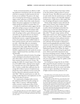 CHAPTER 3  A GREENER LABOR MARKET: EMPLOYMENT, POLICIES, AND ECONOMIC TRANSFORMATION
81
International Monetary Fund | April 2022
Fourth, environmental policies are effective in shift-
ing employment toward greener jobs, but such policies
work best in economies in which incentives for real-
location are not inhibited. This points to the impor-
tance of moving from job retention to measures that
support worker reallocation as COVID-19 shifts from
pandemic to endemic. Recent labor market dynamics
indicate that greener employment was relatively more
resilient during the COVID-19 recession (Box 3.2).
Critically, the model-based analysis suggests that the
right policy package can put an economy on the path
to net zero emissions by 2050 with moderate shifts
in employment. Similar to that presented in earlier
work, the package involves a green infrastructure push
and carbon tax, but paired with two new elements
to improve labor market functioning and address
distributional concerns: a targeted training program
to boost the productivity of lower-skilled workers in
lower-emissions-intensive work and an earned income
tax credit—which helps offset any consumption
shock from carbon taxes for lower-income workers
and incentivizes labor supply. Where informality in
employment is high, the earned income tax credit
should be supplemented with cash transfers for income
support, targeted toward those most likely to be work-
ing informally.
For a representative advanced economy, the package
entails technological and productivity improvements
and a shift of about 1 percent of employment into the
lower-emissions-intensive sector over 10 years. This
package also buffers the unequal impacts of the carbon
tax on low-skilled workers, reducing income inequal-
ity. To provide some sense of the magnitude of this
shift, it involves a smaller labor reallocation than the
average shift of almost 4 percent of employment per
decade from work in industrial to services sectors that
has been observed in advanced economies since the
mid-1980s.31 With the earned income tax credit, the
package actually helps boost total employment over the
long term by about 0.5 percent.
For a representative emerging market economy,
the employment shifts from the policy package are
larger—about 2.5 percent—reflecting emerging
market economies’ initially greater shares of more
emissions-intensive production and higher shares of
lower-skilled workers. Employment increases over the
31This employment shift may in part reflect reallocation as a result
of automation, although measuring its exact contribution is difficult,
and it likely varies by country (Acemoglu and Restrepo 2020; Dauth
and others 2021).
near term, as the infrastructure boost draws workers
in, but then declines, ending up about 0.5 percent
lower after 10 years. This reflects the need to rely more
on cash transfers than the earned income tax credit to
provide income support to the informally employed,
translating into a smaller boost to labor supply. How-
ever, the package still improves income inequality.
Climate change mitigation actions will touch all
aspects of the economy, many of which lie outside
this chapter’s focus on the labor market. Mod-
est policy-induced technological and productivity
improvements are critical for achieving net zero
emissions without large output drops and large-scale
labor shifts.32 The green energy transition will also
likely require extensive new capital investments, which
could prove costly in the near term.33 Within-country
regional concentrations of more pollution-intensive
occupations and higher-emissions-intensive produc-
tion could mean that the burden of adjustment is
shared unevenly geographically, particularly if policy
measures to ease the transition (such as training pro-
grams and other reallocation support) are ineffectively
implemented. Because of lack of data, the chapter
was unable to delve into issues facing the agricultural
sector, which are particularly important for many
low-income developing countries. Finally, the chapter
abstracted away from the international dimensions of
climate change policies, in which potential leakages
and cross-country spillovers argue for a global, coordi-
nated approach.34
An overall picture emerges that the size of labor
shifts required for the green transition is not unprec-
edented. That said, the exact size and speed of the
needed reallocation will vary by country (and within
country, by region), depending on the importance
of higher-emissions-intensive production in the
32See Online Annex 3.6 for further discussion of the model’s
incorporation of technology and productivity improvements and
their relative importance.
33Among others, see IEA (2021) for a recent discussion of the
energy transition and capital costs. Capital investment increases
are also needed to address climate change adaptation (Chapter 2 of
the October 2020 Fiscal Monitor). For discussion of the magnitude
of financing shifts required and how financial market regulation
(including climate-related data standards and disclosures) can sup-
port the green transition and adaptation, see Chapter 5 of the April
and October 2020 Global Financial Stability Report (GFSR) and
Chapter 3 of the October 2021 GFSR.
34See Chapter 3 of the October 2020 WEO for an example of
such a globally coordinated policy package and Chateau, Jaumotte,
and Schwerhoff (2022) for mechanisms to facilitate international
coordination.
 
