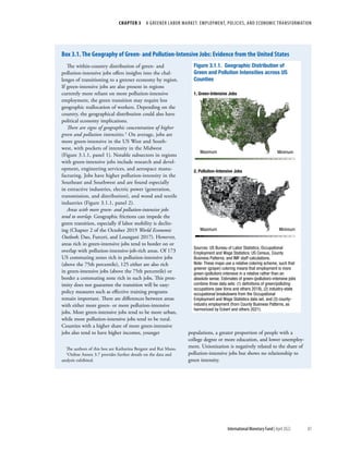 CHAPTER 3  A GREENER LABOR MARKET: EMPLOYMENT, POLICIES, AND ECONOMIC TRANSFORMATION
83
International Monetary Fund | April 2022
The within-country distribution of green- and
pollution-intensive jobs offers insights into the chal-
lenges of transitioning to a greener economy by region.
If green-intensive jobs are also present in regions
currently more reliant on more pollution-intensive
employment, the green transition may require less
geographic reallocation of workers. Depending on the
country, the geographical distribution could also have
political economy implications.
There are signs of geographic concentration of higher
green and pollution intensities.1 On average, jobs are
more green-intensive in the US West and South-
west, with pockets of intensity in the Midwest
(Figure 3.1.1, panel 1). Notable subsectors in regions
with green-intensive jobs include research and devel-
opment, engineering services, and aerospace manu-
facturing. Jobs have higher pollution-intensity in the
Southeast and Southwest and are found especially
in extractive industries, electric power (generation,
transmission, and distribution), and wood and textile
industries (Figure 3.1.1, panel 2).
Areas with more green- and pollution-intensive jobs
tend to overlap. Geographic frictions can impede the
green transition, especially if labor mobility is declin-
ing (Chapter 2 of the October 2019 World Economic
Outlook; Dao, Furceri, and Loungani 2017). However,
areas rich in green-intensive jobs tend to border on or
overlap with pollution-intensive-job-rich areas. Of 173
US commuting zones rich in pollution-intensive jobs
(above the 75th percentile), 125 either are also rich
in green-intensive jobs (above the 75th percentile) or
border a commuting zone rich in such jobs. This prox-
imity does not guarantee the transition will be easy:
policy measures such as effective training programs
remain important. There are differences between areas
with either more green- or more pollution-intensive
jobs. More green-intensive jobs tend to be more urban,
while more pollution-intensive jobs tend to be rural.
Counties with a higher share of more green-intensive
jobs also tend to have higher incomes, younger
The authors of this box are Katharina Bergant and Rui Mano.
1Online Annex 3.7 provides further details on the data and
analysis exhibited.
populations, a greater proportion of people with a
college degree or more education, and lower unemploy-
ment. Unionization is negatively related to the share of
pollution-intensive jobs but shows no relationship to
green intensity.
Figure 3.1.1. Geographic Distribution of
Green and Pollution Intensities across US
Counties
Sources: US Bureau of Labor Statistics, Occupational
Employment and Wage Statistics; US Census, County
Business Patterns; and IMF staff calculations.
Note: These maps use a relative coloring scheme, such that
greener (grayer) coloring means that employment is more
green-(pollution)-intensive in a relative rather than an
absolute sense. Estimates of green-(pollution)-intensive jobs
combine three data sets: (1) deﬁnitions of green/polluting
occupations (see Vona and others 2018), (2) industry-state
occupational breakdowns from the Occupational
Employment and Wage Statistics data set, and (3) county-
industry employment (from County Business Patterns, as
harmonized by Eckert and others 2021).
1. Green-Intensive Jobs
2. Pollution-Intensive Jobs
Maximum
Maximum
Minimum
Minimum
Box 3.1. The Geography of Green- and Pollution-Intensive Jobs: Evidence from the United States
 