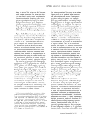 CHAPTER 4  GLOBAL TRADE AND VALUE CHAINS DURING THE PANDEMIC
89
International Monetary Fund | April 2022
about 18 percent.2 The recovery in GVC-intensive
goods was also more rapid. The initial drop, how-
ever, was relatively more severe in some industries
like automobiles, amid disruptions to key inputs
such as semiconductors (see Box 4.1 for further
details on the evolution of supply disruptions,
including in automobile and semiconductor trade).
Amid the volatility in trade among GVC-intensive
goods, calls to explore policy options to increase
GVC resilience to shocks have gained prominence.
Against this backdrop, this chapter first formally
examines potential explanations for observed patterns
in trade during the pandemic. In particular it asks
three questions: (1) How well can trade patterns be
accounted for by a standard model of demand and
prices, compared with previous large recessions?;
(2) What factors specific to the pandemic were
important in determining the trade patterns?; and
(3) What international spillover effects were gener-
ated by the mobility restrictions in response to the
pandemic? These questions are investigated using an
empirical framework based on standard models from
the trade literature and relying on granular bilateral
trade data at monthly frequency to examine spillovers.
The second set of questions in this chapter probes
developments in GVCs and examines how to build up
GVCs’ resilience. It is difficult to paint a precise pic-
ture of changes in the structure of GVCs through the
pandemic, given lags in high-frequency input–output
data. Hence, the chapter tracks GVC developments as
inferred from trade data. And in response to concerns
about how well GVCs can weather global shocks, it
examines options for increasing the resilience of the
world economy in a modeling framework. Using a
model that spans multiple sectors and countries, it
examines the gains in resilience from (1) increasing
the geographic diversification of input sourcing across
countries and (2) increasing the substitutability of
inputs across sources in different countries.
2GVCs are internationally distributed activities, such as design,
production, and distribution, involved in bringing a product or
service from conception to end use (Ponte, Gereffi, and Raj-Reichert
2019). Operationally, GVC trade has been defined to include trade
in goods that cross at least two international borders (Hummels,
Ishii, and Yi 2001). In this chapter, GVC-intensive goods are defined
to include inputs and finished goods in the following industries:
automobiles, electronics, textiles and garments, and medical goods.
Together these goods account for about a quarter of global goods
trade (in 2019), and are typically considered to be at the forefront of
GVCs (Sturgeon and Memedovic 2010).
The main conclusions of the chapter are as follows:
•
• Factors specific to the pandemic had an important
role in determining trade patterns. Goods imports
were larger, and services imports were smaller, in
2020 than would be predicted by a model of import
demand. Moreover, the deviations in actual trade from
model predictions were much larger than in previous
recessions. The “excess” goods imports were larger in
countries with more severe pandemic outbreaks, more
stringent containment policies, and larger declines in
mobility. On the other hand, “deficit” services imports
were larger where the pandemic was more severe.
•
• Lockdown policies to contain the pandemic had
substantial—if unintended—international spillovers.
Lockdowns in a country’s trade partners on average
accounted for up to 60 percent of the observed decline
in imports in the first half of 2020. International
spillovers were larger in GVC-intensive industries than
in non-GVC-intensive industries, and they were larger
in downstream (close to final user) industries than in
upstream (input) industries. However, the ability to
work from home (teleworkability) in partner coun-
tries mitigated the spillovers from lockdowns, and the
effects also diminished over time. These findings on
spillovers suggest two things. First, containing the pan-
demic domestically is important not just for domestic
activity, but also because future outbreaks leading to
lockdowns could have negative spillovers onto trade
partners. Second, the reduction of spillovers over time,
including for GVC-intensive goods, suggests that
global supply chains were able to adjust. This should
sound a cautionary note regarding policies seeking to
effect permanent changes in the structure of global
production and trade.
•
• GVCs were able to adjust to the asynchronous
development of the pandemic, as reflected in changes
in market shares among GVC regions during the
pandemic. To further build resilience in GVCs, there
is potentially substantial room to diversify away from
domestic inputs. The chapter shows that resilience
to shocks may be gained by further diversification of
inputs across countries and by making inputs from
different countries more substitutable. Diversification
substantially reduces global GDP losses in response to
shocks in key upstream suppliers. It also reduces GDP
volatility following productivity shocks to multiple
countries that are correlated, in line with what is
observed in historical productivity data over the past
25 years. Reducing diversification, on the other hand,
increases volatility. Greater input substitutability across
 