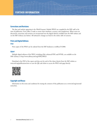 WORLD ECONOMIC OUTLOOK: WAR SETS BACK THE GLOBAL RECOVERY
x	 International Monetary Fund|April 2022
WORLD ECONOMIC OUTLOOK: TENSIONS FROM THE TWO-SPEED RECOVERY
FURTHER INFORMATION
Corrections and Revisions
The data and analysis appearing in the World Economic Outlook (WEO) are compiled by the IMF staff at the
time of publication. Every effort is made to ensure their timeliness, accuracy, and completeness. When errors are
discovered, corrections and revisions are incorporated into the digital editions available from the IMF website and
on the IMF eLibrary (see below). All substantive changes are listed in the online table of contents.
Print and Digital Editions
Print
Print copies of this WEO can be ordered from the IMF bookstore at imfbk.st/512000.
Digital
Multiple digital editions of the WEO, including ePub, enhanced PDF, and HTML, are available on the
IMF eLibrary at http://www.elibrary.imf.org/APR22WEO.
Download a free PDF of the report and data sets for each of the charts therein from the IMF website at
www.imf.org/publications/weo or scan the QR code below to access the WEO web page directly:
Copyright and Reuse
Information on the terms and conditions for reusing the contents of this publication are at www.imf.org/external/
terms.htm.
 