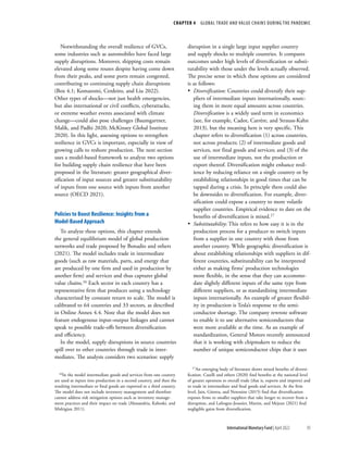CHAPTER 4  GLOBAL TRADE AND VALUE CHAINS DURING THE PANDEMIC
95
International Monetary Fund | April 2022
Notwithstanding the overall resilience of GVCs,
some industries such as automobiles have faced large
supply disruptions. Moreover, shipping costs remain
elevated along some routes despite having come down
from their peaks, and some ports remain congested,
contributing to continuing supply chain disruptions
(Box 4.1; Komaromi, Cerdeiro, and Liu 2022).
Other types of shocks—not just health emergencies,
but also international or civil conflicts, cyberattacks,
or extreme weather events associated with climate
change—could also pose challenges (Baumgartner,
Malik, and Padhi 2020; McKinsey Global Institute
2020). In this light, assessing options to strengthen
resilience in GVCs is important, especially in view of
growing calls to reshore production. The next section
uses a model-based framework to analyze two options
for building supply chain resilience that have been
proposed in the literature: greater geographical diver-
sification of input sources and greater substitutability
of inputs from one source with inputs from another
source (OECD 2021).
Policies to Boost Resilience: Insights from a
Model-Based Approach
To analyze these options, this chapter extends
the general equilibrium model of global production
networks and trade proposed by Bonadio and others
(2021). The model includes trade in intermediate
goods (such as raw materials, parts, and energy that
are produced by one firm and used in production by
another firm) and services and thus captures global
value chains.16 Each sector in each country has a
representative firm that produces using a technology
characterized by constant return to scale. The model is
calibrated to 64 countries and 33 sectors, as described
in Online Annex 4.4. Note that the model does not
feature endogenous input–output linkages and cannot
speak to possible trade-offs between diversification
and efficiency.
In the model, supply disruptions in source countries
spill over to other countries through trade in inter-
mediates. The analysis considers two scenarios: supply
16In the model intermediate goods and services from one country
are used as inputs into production in a second country, and then the
resulting intermediate or final goods are exported to a third country.
The model does not include inventory management and therefore
cannot address risk mitigation options such as inventory manage-
ment practices and their impact on trade (Alessandria, Kaboski, and
Midrigian 2011).
disruption in a single large input supplier country
and supply shocks to multiple countries. It compares
outcomes under high levels of diversification or substi-
tutability with those under the levels actually observed.
The precise sense in which these options are considered
is as follows:
•
• Diversification: Countries could diversify their sup-
pliers of intermediate inputs internationally, sourc-
ing them in more equal amounts across countries.
Diversification is a widely used term in economics
(see, for example, Cadot, Carrère, and Strauss-Kahn
2013), but the meaning here is very specific. This
chapter refers to diversification (1) across countries,
not across products; (2) of intermediate goods and
services, not final goods and services; and (3) of the
use of intermediate inputs, not the production or
export thereof. Diversification might enhance resil-
ience by reducing reliance on a single country or by
establishing relationships in good times that can be
tapped during a crisis. In principle there could also
be downsides to diversification. For example, diver-
sification could expose a country to more volatile
supplier countries. Empirical evidence to date on the
benefits of diversification is mixed.17
•
• Substitutability: This refers to how easy it is in the
production process for a producer to switch inputs
from a supplier in one country with those from
another country. While geographic diversification is
about establishing relationships with suppliers in dif-
ferent countries, substitutability can be interpreted
either as making firms’ production technologies
more flexible, in the sense that they can accommo-
date slightly different inputs of the same type from
different suppliers, or as standardizing intermediate
inputs internationally. An example of greater flexibil-
ity in production is Tesla’s response to the semi-
conductor shortage. The company rewrote software
to enable it to use alternative semiconductors that
were more available at the time. As an example of
standardization, General Motors recently announced
that it is working with chipmakers to reduce the
number of unique semiconductor chips that it uses
17An emerging body of literature shows mixed benefits of diversi-
fication. Caselli and others (2020) find benefits at the national level
of greater openness to overall trade (that is, exports and imports) and
to trade in intermediate and final goods and services. At the firm
level, Jain, Girotra, and Netessine (2015) find that diversification
exposes firms to smaller suppliers that take longer to recover from a
disruption, and Lafrogne-Joussier, Martin, and Mejean (2021) find
negligible gains from diversification.
 