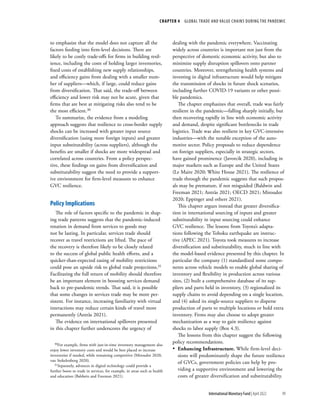 CHAPTER 4  GLOBAL TRADE AND VALUE CHAINS DURING THE PANDEMIC
99
International Monetary Fund | April 2022
to emphasize that the model does not capture all the
factors feeding into firm-level decisions. There are
likely to be costly trade-offs for firms in building resil-
ience, including the costs of holding larger inventories,
fixed costs of establishing new supply relationships,
and efficiency gains from dealing with a smaller num-
ber of suppliers—which, if large, could reduce gains
from diversification. That said, the trade-off between
efficiency and lower risk may not be acute, given that
firms that are best at mitigating risks also tend to be
the most efficient.30
To summarize, the evidence from a modeling
approach suggests that resilience to cross-border supply
shocks can be increased with greater input source
diversification (using more foreign inputs) and greater
input substitutability (across suppliers), although the
benefits are smaller if shocks are more widespread and
correlated across countries. From a policy perspec-
tive, these findings on gains from diversification and
substitutability suggest the need to provide a support-
ive environment for firm-level measures to enhance
GVC resilience.
Policy Implications
The role of factors specific to the pandemic in shap-
ing trade patterns suggests that the pandemic-induced
rotation in demand from services to goods may
not be lasting. In particular, services trade should
recover as travel restrictions are lifted. The pace of
the recovery is therefore likely to be closely related
to the success of global public health efforts, and a
quicker-than-expected easing of mobility restrictions
could pose an upside risk to global trade projections.31
Facilitating the full return of mobility should therefore
be an important element in boosting services demand
back to pre-pandemic trends. That said, it is possible
that some changes in services trade may be more per-
sistent. For instance, increasing familiarity with virtual
interactions may reduce certain kinds of travel more
permanently (Antràs 2021).
The evidence on international spillovers presented
in this chapter further underscores the urgency of
30For example, firms with just-in-time inventory management also
enjoy lower inventory costs and would be best placed to increase
inventories if needed, while remaining competitive (Miroudot 2020;
van Stekelenborg 2020).
31Separately, advances in digital technology could provide a
further boost to trade in services, for example, in areas such as health
and education (Baldwin and Freeman 2021).
dealing with the pandemic everywhere. Vaccinating
widely across countries is important not just from the
perspective of domestic economic activity, but also to
minimize supply disruption spillovers onto partner
countries. Moreover, strengthening health systems and
investing in digital infrastructure would help mitigate
the transmission of shocks in future shock scenarios,
including further COVID-19 variants or other possi-
ble pandemics.
The chapter emphasizes that overall, trade was fairly
resilient in the pandemic—falling sharply initially, but
then recovering rapidly in line with economic activity
and demand, despite significant bottlenecks in trade
logistics. Trade was also resilient in key GVC-intensive
industries—with the notable exception of the auto-
motive sector. Policy proposals to reduce dependence
on foreign suppliers, especially in strategic sectors,
have gained prominence (Javorcik 2020), including in
major markets such as Europe and the United States
(Le Maire 2020; White House 2021). The resilience of
trade through the pandemic suggests that such propos-
als may be premature, if not misguided (Baldwin and
Freeman 2021; Antràs 2021; OECD 2021; Miroudot
2020; Eppinger and others 2021).
This chapter argues instead that greater diversifica-
tion in international sourcing of inputs and greater
substitutability in input sourcing could enhance
GVC resilience. The lessons from Toyota’s adapta-
tions following the Tohoku earthquake are instruc-
tive (APEC 2021). Toyota took measures to increase
diversification and substitutability, much in line with
the model-based evidence presented by this chapter. In
particular the company (1) standardized some compo-
nents across vehicle models to enable global sharing of
inventory and flexibility in production across various
sites, (2) built a comprehensive database of its sup-
pliers and parts held in inventory, (3) regionalized its
supply chains to avoid depending on a single location,
and (4) asked its single-source suppliers to disperse
production of parts to multiple locations or hold extra
inventory. Firms may also choose to adopt greater
mechanization as a way to gain resilience against
shocks to labor supply (Box 4.3).
The lessons from this chapter suggest the following
policy recommendations.
•
• Enhancing Infrastructure. While firm-level deci-
sions will predominantly shape the future resilience
of GVCs, government policies can help by pro-
viding a supportive environment and lowering the
costs of greater diversification and substitutability.
 