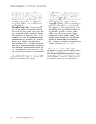 WORLD ECONOMIC OUTLOOK: War Sets Back the Global Recovery
100 International Monetary Fund | April 2022
One obvious area is infrastructure. The pan-
demic has shown that infrastructure investments
in certain areas are critical for mitigating supply
disruptions related to trade logistics. For example,
upgrading and modernizing port infrastructure
on key global shipping routes would help reduce
global choke points.
•
• Closing Information Gaps. Governments could
also step in to resolve informational externalities,
which could help firms to make more strategic deci-
sions. For example, evidence suggests that automo-
bile manufacturers on average have about 250 Tier
1 suppliers (with which the manufacturers conduct
business directly), but this number rises to 18,000
suppliers in the full value chain (Baumgartner,
Malik, and Padhi 2020).32 It is easy to see how visi-
bility over the supply chain would be challenging for
firms that lack the resources of large corporate enti-
ties. Filling informational gaps could thus be a key
role that governments can play. Advancing digitaliza-
32Tier 1 suppliers provide parts or systems directly to an “original
equipment manufacturer” or enterprise (such as Chevrolet). Tier 2
suppliers in turn supply inputs to Tier 1 suppliers.
tion of firms’ document filings, such as tax returns,
can help generate more information on interfirm
transactions and supply chain networks.33 This
information could be useful in stress-testing exercises
to identify supply chain weaknesses and risks.
•
• Reducing Trade Costs. Finally, reducing trade costs
can help boost diversification in inputs. Consider-
able scope exists to reduce nontariff barriers in par-
ticular, which would carry substantial medium-term
growth benefits, especially in emerging markets
and low-income developing countries (October
2021 Regional Economic Outlook: Asia and Pacific).
In addition, reducing trade policy uncertainty and
providing an open and stable, rules-based trade
policy regime can also support greater diversification
(Handley and others 2020; OECD 2021).
33For example, Gadenne, Nandi, and Rathelot (2019) use
value-added tax (VAT) data from the state of West Bengal (India) to
map supply chains. VAT-paying firms are required to report trans-
actions with other tax-registered firms, providing matches between
client and supplier tax identifiers. Similarly, Alfaro-Ureña, Manelici,
and Vasquez (2020) use tax identification data in firms’ tax declara-
tions in Costa Rica to match buyer firms with supplier firms.
 