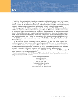 International Monetary Fund|April 2022	xi
This version of the World Economic Outlook (WEO) is available in full through the IMF eLibrary (www.elibrary.
imf.org) and the IMF website (www.imf.org). Accompanying the publication on the IMF website is a larger compi-
lation of data from the WEO database than is included in the report itself, including files containing the series most
frequently requested by readers. These files may be downloaded for use in a variety of software packages.
The data appearing in the WEO are compiled by the IMF staff at the time of the WEO exercises. The histori-
cal data and projections are based on the information gathered by the IMF country desk officers in the context
of their missions to IMF member countries and through their ongoing analysis of the evolving situation in each
country. Historical data are updated on a continual basis as more information becomes available, and structural
breaks in data are often adjusted to produce smooth series with the use of splicing and other techniques. IMF
staff estimates continue to serve as proxies for historical series when complete information is unavailable. As a
result, WEO data can differ from those in other sources with official data, including the IMF’s International
Financial Statistics.
The WEO data and metadata provided are “as is” and “as available,” and every effort is made to ensure their
timeliness, accuracy, and completeness, but these cannot be guaranteed. When errors are discovered, there is a
concerted effort to correct them as appropriate and feasible. Corrections and revisions made after publication are
incorporated into the electronic editions available from the IMF eLibrary (www.elibrary.imf.org) and on the IMF
website (www.imf.org). All substantive changes are listed in detail in the online tables of contents.
For details on the terms and conditions for usage of the WEO database, please refer to the IMF Copyright and
Usage website (www.imf.org/external/terms.htm).
Inquiries about the content of the WEO and the WEO database should be sent by mail, fax, or online forum
(telephone inquiries cannot be accepted):
World Economic Studies Division
Research Department
International Monetary Fund
700 19th Street, NW
Washington, DC 20431, USA
Fax: (202) 623-6343
Online Forum: www.imf.org/weoforum
DATA
 
