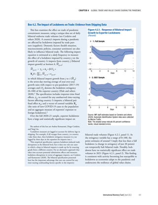 CHAPTER 4  GLOBAL TRADE AND VALUE CHAINS DURING THE PANDEMIC
103
International Monetary Fund | April 2022
This box examines the effect on trade of pandemic
containment measures, using a unique data set of daily
bilateral seaborne trade volumes (see Cerdeiro and
others 2020). A country’s imports during a pandemic
are affected by lockdowns imposed by trade part-
ners (suppliers). Domestic factors (health situation,
macroeconomic policies, consumer sentiment) are also
likely to influence bilateral trade. The following import
equation is estimated at a daily frequency to measure
the effect of a lockdown imposed by country ​
j​on the
growth of country i’s imports from country j (bilateral
import growth) at horizon ​
h​, ​​​ ˆ 
M 
​​ ij,t+h​​​:
​​​ ˆ 
M ​​ ij,t+h​​  = ​γ​ it​​  + ​α​ ij​​  +  β ​LS​ jt​​  + ​
X​ jt​ 
´ ​ δ + ​​
∑ k=1​
 
7 ​​ ​​ˆ 
M​​ ij,t−k​​  +  ε​ ij,t+h​​​,
in which bilateral import growth from ​
j​to ​
i​ (​​​ ˆ 
M ​​ ijt​​​)
is the seven-day moving average of year-over-year
growth rates with respect to pre-pandemic (2017–19)
averages and ​​
LS​ jt​​​denotes the lockdown stringency
(0–100) of the exporter country (Hale and others
2020).1 The specification includes importer-time fixed
effects,​ ​γ​ it​​​
, to control for any unobserved time-varying
factors affecting country ​
i​
’s imports; a bilateral pair
fixed effect ​​
α​ ij​​​
; and a vector of control variables ​​
X​ jt​ 
´ ​​
(the ratio of new COVID-19 cases to the population
and an aggregate measure of exporters’ exposure to
foreign lockdowns).2
Over the full 2020–21 sample, exporter lockdowns
have a large and statistically significant impact on
The authors of this box are Andras Komaromi, Diego Cerdeiro,
and Yang Liu.
1Lockdown measures are lagged to account for delivery lags in
shipping. For example, if all voyages from country ​
j​to country ​
i​take three days, then lockdown stringency measures in ​
j​ are
lagged by three days in the equation for imports into ​
i​.
2This empirical specification captures lockdown-induced trade
disruptions at the bilateral level, but it does not rule out cases
in which a drop in bilateral imports is made up for by sourcing
goods from a different country. For an alternative approach that
takes into account potential substitution effects and measures
lockdown disruptions in terms of aggregate imports, see Cerdeiro
and Komaromi (2020). The bilateral specification presented
here has the important advantage that one can control for any
time-varying confounding factors specific to the importer.
bilateral trade volumes (Figure 4.2.1, panel 1). As
the stringency variable has a range of 0–100, the
point estimates of around 5 imply that less than a full
lockdown (a change in stringency of just 20 points)
can temporarily halt bilateral trade. Notably, lock-
downs have no statistically significant effect on trade
volumes in 2021 (Figure 4.2.1, panel 2). This finding
is consistent with activity becoming less susceptible to
lockdowns as economies adapt to the pandemic and
underscores the resilience of global value chains.
Figure 4.2.1. Response of Bilateral Import
Growth to Exporter Lockdowns
(Percent)
1. Full Sample
–16
–12
–8
–4
0
4
0 3 6 9 12 15
Days
2. 2021 Sample
–6
–4
–2
0
2
4
0 3 6 9 12 15
Days
Source: IMF staff estimates based on Cerdeiro and others
(2020). Automatic Identiﬁcation System data were collected
by Marine Trafﬁc.
Note: The shaded areas indicate 95 percent conﬁdence
bands; robust standard errors.
Box 4.2. The Impact of Lockdowns on Trade: Evidence from Shipping Data
 