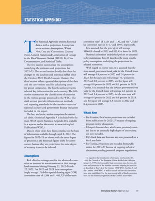 International Monetary Fund|April 2022	109
T
he Statistical Appendix presents historical
data as well as projections. It comprises
seven sections: Assumptions, What’s
New, Data and Conventions, Country
Notes, General Features and Composition of Groups
in the World Economic Outlook (WEO), Key Data
Documentation, and Statistical Tables.
The first section summarizes the assumptions
underlying the estimates and projections for
2022–23. The second section briefly describes the
changes to the database and statistical tables since
the October 2021 World Economic Outlook. The
third section offers a general description of the data
and the conventions used for calculating coun-
try group composites. The fourth section presents
selected key information for each country. The fifth
section summarizes the classification of countries
in the various groups presented in the WEO. The
sixth section provides information on methods
and reporting standards for the member countries’
national account and government finance indicators
included in the report.
The last, and main, section comprises the statisti-
cal tables. (Statistical Appendix A is included with the
main WEO report; Statistical Appendix B is available
in a separate online document at www.imf.org/en/
Publications/WEO.)
Data in these tables have been compiled on the basis
of information available through April 8, 2022. The
figures for 2022–23 are shown with the same degree
of precision as the historical figures solely for conve-
nience; because they are projections, the same degree
of accuracy is not to be inferred.
Assumptions
Real effective exchange rates for the advanced econo-
mies are assumed to remain constant at their average
levels measured during February 22, 2022–March
22, 2022. For 2022 and 2023 these assumptions
imply average US dollar–special drawing right (SDR)
conversion rates of 1.394 and 1.409, US dollar–euro
conversion rates1 of 1.114 and 1.130, and yen–US dol-
lar conversion rates of 114.7 and 109.5, respectively.
It is assumed that the price of oil will average
$106.83 a barrel in 2022 and $92.63 a barrel in 2023.
National authorities’ established policies are assumed
to be maintained. Box A1 describes the more specific
policy assumptions underlying the projections for
selected economies.
With regard to interest rates, it is assumed that the
three-month government bond yield for the United States
will average 0.9 percent in 2022 and 2.4 percent in
2023, for the euro area will average –0.7 percent in
2022 and 0.0 percent in 2023, and for Japan will
average 0.0 percent in 2022 and 0.1 percent in 2023.
Further, it is assumed that the 10-year government bond
yield for the United States will average 2.6 percent in
2022 and 3.4 percent in 2023, for the euro area will
average 0.4 percent in 2022 and 0.6 percent in 2023,
and for Japan will average 0.3 percent in 2022 and
0.4 percent in 2023.
What’s New
•	 For Ecuador, fiscal sector projections are excluded
from publication for 2022–27 because of ongoing
program review discussions.
•	 Ethiopia’s forecast data, which were previously omit-
ted due to an unusually high degree of uncertainty,
are now included.
•	 Fiji’s fiscal data and forecasts are now presented on a
fiscal year basis.
•	 For Tunisia, projections are excluded from publi-
cation for 2023–27 because of ongoing technical
discussions pending potential program negotiations.
1 In regard to the introduction of the euro, on December 31,
1998, the Council of the European Union decided that, effective
January 1, 1999, the irrevocably fixed conversion rates between the
euro and currencies of the member countries adopting the euro are
as described in Box 5.4 of the October 1998 WEO. See Box 5.4 of
the October 1998 WEO as well for details on how the conversion
rates were established. For the most recent table of fixed conversion
rates, see the Statistical Appendix of the October 2020 WEO.
STATISTICAL APPENDIX
 