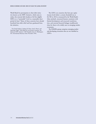 WORLD ECONOMIC OUTLOOK: WAR SETS BACK THE GLOBAL RECOVERY
114	 International Monetary Fund|April 2022
World Bank for participation in their debt initia-
tive known as the HIPC Initiative, which aims to
reduce the external debt burdens of all the eligible
HIPCs to a “sustainable” level in a reasonably short
period of time.8 Many of these countries have already
benefited from debt relief and have graduated from
the initiative.
8 See David Andrews, Anthony R. Boote, Syed S. Rizavi, and
Sukwinder Singh, “Debt Relief for Low-Income Countries: The
Enhanced HIPC Initiative,” IMF Pamphlet Series 51 (Washington,
DC: International Monetary Fund, November 1999).
The LIDCs are countries that have per capita
income levels below a certain threshold (set at
$2,700 in 2016 as measured by the World Bank’s
Atlas method), structural features consistent with
limited development and structural transforma-
tion, and external financial linkages insufficiently
close for them to be widely seen as emerging market
economies.
The EMMIEs group comprises emerging market
and developing economies that are not classified as
LIDCs.
 