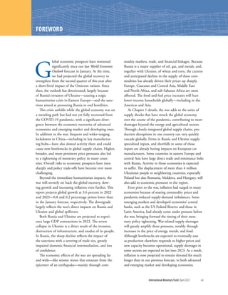 International Monetary Fund|April 2022	xiii
G
lobal economic prospects have worsened
significantly since our last World Economic
Outlook forecast in January. At the time,
we had projected the global recovery to
strengthen from the second quarter of this year after
a short-lived impact of the Omicron variant. Since
then, the outlook has deteriorated, largely because
of Russia’s invasion of Ukraine—causing a tragic
humanitarian crisis in Eastern Europe—and the sanc-
tions aimed at pressuring Russia to end hostilities.
This crisis unfolds while the global economy was on
a mending path but had not yet fully recovered from
the COVID-19 pandemic, with a significant diver-
gence between the economic recoveries of advanced
economies and emerging market and developing ones.
In addition to the war, frequent and wider-ranging
lockdowns in China—including in key manufactur-
ing hubs—have also slowed activity there and could
cause new bottlenecks in global supply chains. Higher,
broader, and more persistent price pressures also led
to a tightening of monetary policy in many coun-
tries. Overall risks to economic prospects have risen
sharply and policy trade-offs have become ever more
challenging.
Beyond the immediate humanitarian impacts, the
war will severely set back the global recovery, slow-
ing growth and increasing inflation even further. This
report projects global growth at 3.6 percent in 2022
and 2023—0.8 and 0.2 percentage points lower than
in the January forecast, respectively. The downgrade
largely reflects the war’s direct impacts on Russia and
Ukraine and global spillovers.
Both Russia and Ukraine are projected to experi-
ence large GDP contractions in 2022. The severe
collapse in Ukraine is a direct result of the invasion,
destruction of infrastructure, and exodus of its people.
In Russia, the sharp decline reflects the impact of
the sanctions with a severing of trade ties, greatly
impaired domestic financial intermediation, and loss
of confidence.
The economic effects of the war are spreading far
and wide—like seismic waves that emanate from the
epicenter of an earthquake—mainly through com-
modity markets, trade, and financial linkages. Because
Russia is a major supplier of oil, gas, and metals, and,
together with Ukraine, of wheat and corn, the current
and anticipated decline in the supply of these com-
modities has already driven their prices up sharply.
Europe, Caucasus and Central Asia, Middle East
and North Africa, and sub-Saharan Africa are most
affected. The food and fuel price increases will hurt
lower-income households globally—including in the
Americas and Asia.
As Chapter 1 details, the war adds to the series of
supply shocks that have struck the global economy
over the course of the pandemic, contributing to more
shortages beyond the energy and agricultural sectors.
Through closely integrated global supply chains, pro-
duction disruptions in one country can very quickly
cascade globally. Firms in Russia and Ukraine supply
specialized inputs, and shortfalls in some of those
inputs are already having impacts on European car
manufacturers. Some countries in eastern Europe and
central Asia have large direct trade and remittance links
with Russia. Activity in those economies is expected
to suffer. The displacement of more than 4 million
Ukrainian people to neighboring countries, especially
Poland but also Romania, Moldova, and Hungary, will
also add to economic pressures in the region.
Even prior to the war, inflation had surged in many
economies because of soaring commodity prices and
pandemic-induced supply-demand imbalances. Some
emerging markets and developed economies’ central
banks, such as the US Federal Reserve and those in
Latin America, had already come under pressure before
the war, bringing forward the timing of their mon-
etary policy tightening. War-related supply shortages
will greatly amplify those pressures, notably through
increases in the price of energy, metals, and food.
Although bottlenecks are expected to eventually ease
as production elsewhere responds to higher prices and
new capacity becomes operational, supply shortages in
some sectors are expected to last into 2023. As a result,
inflation is now projected to remain elevated for much
longer than in our previous forecast, in both advanced
and emerging market and developing economies.
FOREWORD
 
