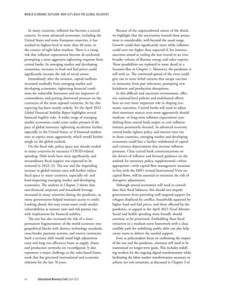In many countries, inflation has become a central
concern. In some advanced economies, including the
United States and some European countries, it has
reached its highest level in more than 40 years, in
the context of tight labor markets. There is a rising
risk that inflation expectations become de-anchored,
prompting a more aggressive tightening response from
central banks. In emerging market and developing
economies, increases in food and fuel prices could
significantly increase the risk of social unrest.
Immediately after the invasion, capital outflows
increased markedly from emerging market and
developing economies, tightening financial condi-
tions for vulnerable borrowers and net importers of
commodities, and putting downward pressure on the
currencies of the most exposed countries. So far, this
repricing has been mostly orderly. Yet the April 2022
Global Financial Stability Report highlights several
financial fragility risks. A wider range of emerging
market economies could come under pressure if the
pace of global monetary tightening accelerates further,
especially in the United States, or if financial markets
start to reprice more aggressively, which would further
weigh on the global outlook.
On the fiscal side, policy space was already eroded
in many countries by necessary COVID-related
spending. Debt levels have risen significantly, and
extraordinary fiscal support was expected to be
removed in 2022–23. The war and the impending
increase in global interest rates will further reduce
fiscal space in many countries, especially oil- and
food-importing emerging market and developing
economies. The analysis in Chapter 2 shows that
non-financial corporate and household leverage
increased in many countries during the pandemic, as
many governments helped maintain access to credit.
Looking ahead, this may create some credit market
vulnerabilities as interest rates and risk premia rise,
with implications for financial stability.
The war has also increased the risk of a more
permanent fragmentation of the world economy into
geopolitical blocks with distinct technology standards,
cross-border payment systems, and reserve currencies.
Such a tectonic shift would entail high adjustment
costs and long-run efficiency losses as supply chains
and production networks are reconfigured. It also
represents a major challenge to the rules-based frame-
work that has governed international and economic
relations for the last 70 years.
Because of the unprecedented nature of the shock,
we highlight that the uncertainty around these projec-
tions is considerable, well-beyond the usual range.
Growth could slow significantly more while inflation
could turn out higher than expected if, for instance,
sanctions aimed at ending the war extend to an even
broader volume of Russian energy and other exports.
These possibilities are explored in more detail in a
Scenario Box in Chapter 1. Moreover, the pandemic is
still with us. The continued spread of the virus could
give rise to more lethal variants that escape vaccines
or immunity from past infections, prompting new
lockdowns and production disruptions.
In this difficult and uncertain environment, effec-
tive national-level policies and multilateral efforts
have an ever more important role in shaping eco-
nomic outcomes. Central banks will need to adjust
their monetary stances even more aggressively should
medium- or long-term inflation expectations start
drifting from central bank targets or core inflation
remains persistently elevated. As advanced economy
central banks tighten policy and interest rates rise
in those countries, emerging market and developing
economies could face a further withdrawal of capital
and currency depreciations that increase inflation
pressures. Clear central bank communications on
the drivers of inflation and forward guidance on the
outlook for monetary policy, supplemented—when
appropriate—with capital flow management measures
in line with the IMF’s revised Institutional View on
capital flows, will be essential to minimize the risk of
disruptive adjustments.
Although several economies will need to consoli-
date their fiscal balances, this should not impede
governments from providing well-targeted support for
refugees displaced by conflict, households squeezed by
higher food and fuel prices, and those affected by the
pandemic, as argued in the April 2022 Fiscal Monitor.
Social and health spending more broadly should
continue to be prioritized. Embedding these fiscal
initiatives in a medium-term framework with a clear,
credible path for stabilizing public debt can also help
create room to deliver the needed support.
Even as policymakers focus on cushioning the impact
of the war and the pandemic, attention will need to be
maintained on longer-term goals. This includes reskill-
ing workers for the ongoing digital transformation while
facilitating the labor market transformation necessary to
achieve net zero emissions, as discussed in Chapter 3 of
WORLD ECONOMIC OUTLOOK: WAR SETS BACK THE GLOBAL RECOVERY
xiv	 International Monetary Fund|April 2022
 