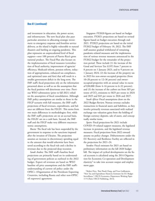 STATISTICAL APPENDIX
	 International Monetary Fund|April 2022	133
and investment in education, the power sector,
and infrastructure. The new fiscal plan also pays
particular attention to allocating strategic invest-
ment to emergency response and frontline service
delivery, as the island is highly vulnerable to natural
disasters and battling an ongoing pandemic. This
plan represents an unprecedented level of fiscal
support—over 100 percent of Puerto Rico’s gross
national product. The Fiscal Plan also focuses on
the implementation of fiscal measures (centraliza-
tion of fiscal authority, improvement of agencies’
efficiency, Medicaid reform, pension reform, reduc-
tion of appropriations, enhanced tax compliance,
and optimized taxes and fees) that will result in a
smaller government deficit in the long term. The
IMF staff’s fiscal projections rely on the information
presented above as well as on the assumption that
the fiscal position will deteriorate over time. Previ-
ous WEO submissions (prior to fall 2021) relied
on the assumption of fiscal consolidation. Although
IMF policy assumptions are similar to those in the
FEGP scenario with full measures, the IMF staff’s
projections of fiscal revenues, expenditures, and bal-
ance are different from the FEGPs’. This stems from
two main differences in methodologies: first, while
the IMF staff’s projections are on an accrual basis,
the FEGPs’ are on a cash basis. Second, the IMF
staff and the FEGP make very different macroeco-
nomic assumptions.
Russia: The fiscal rule has been suspended by the
government in response to the sanctions imposed
after the invasion of Ukraine. The projection
assumes an increase in discretionary spending equal
to the amount that would otherwise have been
saved according to the fiscal rule and a decline in
revenues due to the projected deep recession.
Saudi Arabia: The IMF staff’s baseline fiscal
projections are primarily based on its understand-
ing of government policies as outlined in the 2022
budget. Export oil revenues are based on WEO
baseline oil price assumptions and the IMF staff’s
understanding of current oil policy under the
OPEC+ (Organization of the Petroleum Exporting
Countries, including Russia and other non-OPEC
oil exporters) agreement.
Singapore: FY2020 figures are based on budget
execution. FY2021 projections are based on revised
figures based on budget execution through end-
2021. FY2022 projections are based on the initial
FY2022 budget of February 18, 2022. The IMF
staff assumes gradual withdrawal of remaining
pandemic-related measures and the implementa-
tion of various revenue measures announced in the
FY2022 budget for the remainder of the projec-
tion period. These include (1) the increase of the
Good and Services Tax (GST) from 7 percent to
8 percent on 1 January 2023, and to 9 percent on
1 January 2024; (2) the increase of the property tax
in 2023 for non-owner-occupied properties (from
10–20 percent to 12–36 percent) and owner-
occupied properties with an annual value in excess
of $30,000 (from 4–16 percent to 6–32 percent);
and (3) the increase of the carbon tax from S$5 per
tonne of CO2 emissions to S$25 per tonne in 2024
and 2025 and $45 per tonne in 2026 and 2027.
South Africa: Fiscal assumptions draw on the
2022 Budget Review. Nontax revenue excludes
transactions in financial assets and liabilities, as they
involve primarily revenues associated with realized
exchange rate valuation gains from the holding of
foreign currency deposits, sale of assets, and concep-
tually similar items.
Spain: Fiscal projections for 2021 include
COVID-19–related support measures, the legislated
increase in pensions, and the legislated revenue
measures. Fiscal projections from 2022 onward
assume no policy changes. Disbursements under the
EU Recovery and Resilience Facility are reflected in
the projections for 2021–24.
Sweden: Fiscal estimates for 2021 are based on
preliminary information on the fall 2020 budget
bill. The impact of cyclical developments on the fis-
cal accounts is calculated using the 2014 Organisa-
tion for Economic Co-operation and Development
elasticity2 to take into account output and employ-
ment gaps.
2 Robert Price, Thai-Thanh Dang, and Yvan Guillemette,
“New Tax and Expenditure Elasticity Estimates for EU Budget
Surveillance,” OECD Economics Department Working Paper
1174 (Paris: OECD Publishing, 2014).
Box A1 (continued)
 
