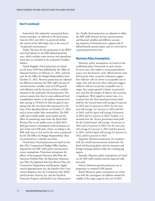 WORLD ECONOMIC OUTLOOK: WAR SETS BACK THE GLOBAL RECOVERY
134	 International Monetary Fund|April 2022
Switzerland: The authorities’ announced discre-
tionary stimulus—as reflected in the fiscal projec-
tions for 2021 and 2022—is permitted within
the context of the debt brake rule in the event of
“exceptional circumstances.”
Turkey: The basis for the projections in the WEO
and Fiscal Monitor is the IMF-defined fiscal bal-
ance, which excludes some revenue and expenditure
items that are included in the authorities’ headline
balance.
United Kingdom: Fiscal projections are based
on the latest GDP data published by the Office of
National Statistics on February 11, 2022, and fore-
casts by the Office for Budget Responsibility from
October 27, 2021. Revenue projections are adjusted
for differences between the IMF staff’s forecasts of
macroeconomic variables (such as GDP growth
and inflation) and the forecasts of these variables
assumed in the authorities’ fiscal projections. Pro-
jections assume that there is some additional fiscal
consolidation relative to the policies announced to
date starting in FY2023/24 with the goal of com-
plying with the new fiscal rules announced at the
time of the Spending Review on October 27, 2021,
and to secure public debt sustainability. The IMF
staff’s data exclude public sector banks and the
effect of transferring assets from the Royal Mail
Pension Plan to the public sector in April 2012.
Real government consumption and investment are
part of the real GDP path, which, according to the
IMF staff, may or may not be the same as projected
by the UK Office for Budget Responsibility. Data
are presented on a calendar year basis.
United States: Fiscal projections are based on the
July 2021 Congressional Budget Office baseline,
adjusted for the IMF staff’s policy and macroeco-
nomic assumptions. Projections incorporate the
effects of the proposed American Jobs Plan; the
American Families Plan; the Bipartisan Infrastruc-
ture Plan; the legislated American Rescue Plan; the
Coronavirus Preparedness and Response Supple-
mental Appropriations Act; the Families First Coro-
navirus Response Act; the Coronavirus Aid, Relief,
and Economic Security Act; and the Paycheck
Protection Program and Health Care Enhancement
Act. Finally, fiscal projections are adjusted to reflect
the IMF staff’s forecasts for key macroeconomic
and financial variables and different account-
ing treatment of financial sector support and of
defined-benefit pension plans, and are converted to
a general government basis.
Monetary Policy Assumptions
Monetary policy assumptions are based on the
established policy framework in each country.
In most cases, this implies a nonaccommodative
stance over the business cycle: official interest rates
will increase when economic indicators suggest
that inflation will rise above its acceptable rate or
range; they will decrease when indicators suggest
inflation will not exceed the acceptable rate or
range, that output growth is below its potential
rate, and that the margin of slack in the economy
is significant. With regard to interest rates, it is
assumed that the three-month government bond
yield for the United States will average 0.9 percent
in 2022 and 2.4 percent in 2023, for the euro
area will average –0.7 percent in 2022 and 0.0
in 2023, and for Japan will average 0.0 percent
in 2022 and 0.1 percent in 2023. Further, it is
assumed that the 10-year government bond yield
for the United States will average 2.6 percent in
2022 and 3.4 percent in 2023, for the euro area
will average 0.4 percent in 2022 and 0.6 percent
in 2023, and for Japan will average 0.3 percent in
2022 and 0.4 percent in 2023.
Argentina: Monetary projections are consistent
with the overall macroeconomic framework, the
fiscal and financing plans, and the monetary and
foreign exchange policies under the crawling peg
regime.
Australia: Monetary policy assumptions are based
on the IMF staff’s analysis and the expected infla-
tion path.
Austria: Monetary growth projections are in
proportion to nominal GDP growth.
Brazil: Monetary policy assumptions are consis-
tent with the convergence of inflation toward the
middle of the target range by the end of 2023.
Box A1 (continued)
 