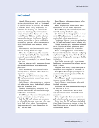 STATISTICAL APPENDIX
	 International Monetary Fund|April 2022	135
Canada: Monetary policy assumptions reflect
the latest decision by the Bank of Canada and
its updated forecast. In particular, the Bank of
Canada has started raising interest rates and
confirmed the increasing rate path into the
future. The monetary policy response in the
current forecast reflects the new data and the
war in Ukraine. While the headline inflation
is assumed to increase significantly, the policy
response is muted due to the forward-looking
nature of the monetary policy, reacting mostly
to the core inflation at the monetary policy
horizon.
Chile: Monetary policy assumptions are consis-
tent with attaining the inflation target.
China: The overall monetary policy stance was
moderately tight in 2021, but it is expected to be
moderately accommodative in 2022.
Denmark: Monetary policy is to maintain the peg
to the euro.
Euro area: Monetary policy assumptions for euro
area member countries are in line with market
expectations.
Greece: Broad money projections are based on
monetary financial institution balance sheets and
deposit flow assumptions.
Hong Kong Special Administrative Region: The
IMF staff assumes that the currency board system
will remain intact.
India: Monetary policy projections are consistent
with achieving the Reserve Bank of India’s inflation
target over the medium term.
Indonesia: Monetary policy assumptions are in
line with inflation within the central bank’s target
band over the medium term.
Israel: Monetary policy assumptions are based on
gradual normalization of monetary policy.
Italy: The IMF staff’s estimates and projections
are informed by the actual outturn and policy plans
by the Bank of Italy and the European Central
Bank’s monetary policy stance forecast from the
IMF’s euro area team.
Japan: Monetary policy assumptions are in line
with market expectations.
Korea: The projections assume that the policy
rate evolves in line with market expectations.
Mexico: Monetary policy assumptions are consis-
tent with attaining the inflation target.
The Netherlands: Monetary projections are based
on the IMF staff’s estimated six-month euro Lon-
don interbank offered rate projections.
New Zealand: Monetary projections are based on
the IMF staff’s analysis and expected inflation path.
Portugal: Monetary policy assumptions are based
on the country desk officers’ spreadsheets, given
input projections for the real and fiscal sectors.
Russia: Monetary projections assume that the
Central Bank of the Russian Federation is adopting
a tight monetary policy stance. The IMF staff team
regards this as the right policy stance given the hike
in inflation.
Saudi Arabia: Monetary policy projections are
based on the continuation of the exchange rate peg
to the US dollar.
Singapore: Broad money is projected to grow in
line with the projected growth in nominal GDP.
South Africa: Monetary policy assumptions are
consistent with maintaining inflation within the
3–6 percent target band.
Spain: Monetary growth projections are propor-
tionate to nominal GDP growth.
Sweden: Monetary projections are in line with
Riksbank projections.
Switzerland: The projections assume no change in
the policy rate in 2022–23.
Turkey: The baseline assumes that the mon-
etary policy stance remains in line with market
expectations.
United Kingdom: The short-term interest rate
path is based on market interest rate expectations.
United States: The IMF staff expects the Federal
Open Market Committee to continue to adjust the
federal funds target rate in line with the broader
macroeconomic outlook.
Box A1 (continued)
 