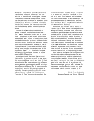 this report. A comprehensive approach that combines
carbon pricing, investment in renewables, and com-
pensation for those adversely affected by the transition
can help hasten the needed green transition. Another
long-term goal will be to improve the resilience of global
supply chains, as discussed in Chapter 4. The analysis
in that chapter highlights how reshoring policies could
leave economies more exposed to supply disruptions,
not less.
Multilateral cooperation remains essential to
advance these goals. An immediate priority is to
find a peaceful resolution to the war. On the climate
front, it is imperative to close the gap between stated
ambitions and policy actions. An international carbon
price floor differentiated by country income levels and
multilateral finance initiatives will be required to coor-
dinate national efforts aimed at reducing the risks of
catastrophic climate events. Equally important is the
need to secure equitable worldwide access to the full
complement of COVID-19 tools—tests, therapies,
and vaccines—to contain the virus, and to address
other global health priorities.
Policymakers should also ensure that the global
financial safety net operates effectively to help vulner-
able economies adjust as interest rates rise in the fight
against inflation. For some economies, this will mean
securing adequate liquidity support to tide over short-
term refinancing difficulties. But for other economies,
comprehensive sovereign debt restructuring will be
required to free up resources for vital health, social,
and development spending. The G20’s Common
Framework for Debt Treatments offers guidance for
such restructuring but has yet to deliver. The absence
of an effective and expeditious framework is a fault
line in the global financial system. Particular atten-
tion should also be paid to the overall stability of the
global economic order to make sure that the rules-
based framework that has lifted hundreds of millions
out of poverty is not dismantled.
Importantly, these risks and policies interact in
complex ways, at short, medium, and longer horizons.
Rising interest rates, the need to protect vulnerable
populations against high food and energy prices, or
increased defense spending, make it more difficult to
maintain fiscal sustainability. In turn, the erosion of
fiscal space makes it harder to invest in the climate
transition, while delays in dealing with the climate
crisis make economies more vulnerable to commodity
price shocks, which feeds into inflation and economic
instability. Geopolitical fragmentation worsens all
these trade-offs by increasing the risk of conflict and
economic volatility and decreasing overall efficiency.
In the matter of a few weeks, the world has yet again
experienced a major, transformative shock. Just as a
durable recovery from the pandemic-induced global
economic collapse appeared in sight, the war has cre-
ated the very real prospect that a large part of the recent
gains will be erased. The long list of challenges calls
for commensurate and concerted policy actions at the
national and multilateral levels to prevent even worse
outcomes and improve economic prospects for all.
Pierre-Olivier Gourinchas
Economic Counsellor and Director of Research
FOREWORD
	 International Monetary Fund|April 2022	xv
 