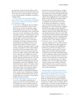 ger wage growth. If signs emerge that inflation will be
high over the medium term, central banks will be forced
to react faster than currently anticipated—raising inter-
est rates and exposing debt vulnerabilities, particularly in
emerging markets.
The war in Ukraine has exacerbated two difficult
policy trade-offs: between tackling inflation and safeguard-
ing the recovery; and between supporting the vulnerable
and rebuilding fiscal buffers.
•	 Tackling inflation: Although the drivers of inflation
are in many cases beyond the control of central
banks (the war, sanctions, the pandemic, supply
chain disruptions), price pressures are increasingly
broad-based. The transmission of the war shock will
vary across countries, depending on trade and finan-
cial linkages, exposure to commodity price increases,
and the strength of the preexisting inflation surge.
The appropriate monetary policy response will
therefore differ across economies. In some places,
including the United States, inflationary pressure
had strengthened considerably and become more
broad-based even before the Russian invasion of
Ukraine—buoyed by strong policy support. In other
countries, the prominence of fuel- and war-affected
commodities in local consumption baskets could
lead to broader and more persistent price pressures.
In both cases, tighter monetary policy will be appro-
priate to check the cycle of higher prices driving
up wages and inflation expectations, and wages and
inflation expectations driving up prices. In countries
where the harmful effects from the war are larger,
the trade-off between safeguarding growth and con-
taining inflation will be more challenging. Central
banks should remain vigilant to the impact of price
pressures on inflation expectations and continue to
communicate clearly on the outlook for inflation
and monetary policy. A well-telegraphed, data-
dependent approach to adjusting forward guidance
on the monetary stance—including the unwinding
of record-high central bank balance sheets and the
path for policy rates—is the key to maintaining the
credibility of policy frameworks.
•	 Fiscal policy amid rising interest rates and a cost-of-
living squeeze: Fiscal policies should depend on
exposure to the war, the state of the pandemic, and
the strength of the recovery. Following a huge and
necessary fiscal expansion in many countries during
the pandemic, debt levels are at all-time highs and
governments are more exposed than ever to higher
interest rates. The need for consolidation should not
prevent governments from prioritizing spending with
well-targeted support for the vulnerable—including
refugees, those struggling because of commodity price
spikes, and those affected by the pandemic. Where
fiscal space permits and when monetary policy
is constrained at the national level—for instance
by the Effective Lower Bound or in a monetary
union—broader fiscal support may be warranted,
depending on the severity of the decline in aggregate
demand. But this support should be deployed in
ways that avoid exacerbating ongoing supply-demand
­
imbalances and price pressures. Where fiscal space is
more limited, governments will need to tread a diffi-
cult path between fiscal consolidation and prioritizing
essential expenditures. Moreover, authorities should
be vigilant regarding private sector vulnerabilities to
rising interest rates, a topic explored in Chapter 2.
•	 Preparing for tomorrow’s economy: Beyond the
immediate challenges of the war and the pandemic,
policymakers should not lose sight of longer-term
goals. Pandemic disruptions have highlighted the
productivity of novel ways of working. Govern-
ments should look to harness positive structural
change wherever possible, embracing the digital
transformation and retooling and reskilling workers
to meet its challenges. Carbon pricing and fossil fuel
subsidy reform can also help with the transition to
a cleaner mode of production, less exposed to fossil
fuel prices—more important than ever in light of
the fallout of the war on the global energy market.
The green energy transition will also entail labor
market reallocation across occupations and sectors.
Chapter 3 examines policies that can facilitate this
labor market transformation.
Multilateral efforts to respond to the humanitarian
crisis, prevent further economic fragmentation, maintain
global liquidity, manage debt distress, tackle climate
change, and end the pandemic remain essential. The
adverse consequences from the current geopolitical
conflict are a reminder of the importance of global
cooperation. This extends from addressing the immedi-
ate needs of war refugees to the eventual great effort to
rebuild Ukraine. As countries contend with higher vol-
atility, spending pressures from humanitarian response
needs, and tighter financial market ­
conditions, the
Executive Summary
	 International Monetary Fund|April 2022	xvii
 