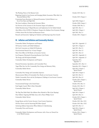 SELECTED TOPICS
169
International Monetary Fund | April 2022
The Plucking Theory of the Business Cycle	 October 2019, Box 1.4
Reigniting Growth in Low-Income and Emerging Market Economies: What Role Can
Structural Reforms Play?	 October 2019, Chapter 3
Countering Future Recessions in Advanced Economies: Cyclical Policies in an
Era of Low Rates and High Debt	 April 2020, Chapter 2
The Great Lockdown: Dissecting the Economic Effects	 October 2020, Chapter 2
An Overview of the Literature on the Economic Impact of Lockdowns	 October 2020, Box 2.1
Global Manufacturing: V-Shaped Recovery and Implications for the Global Outlook	 April 2021, Box 1.1
After-Effects of the COVID-19 Pandemic: Prospects for Medium-Term Economic Damage	 April 2021, Chapter 2
A Perfect Storm Hits the Hotel and Restaurant Sector	 April 2021, Box 2.1
Research and Innovation: Fighting the Pandemic and Boosting Long-Term Growth	 October 2021, Chapter 3
IV.  Inflation and Deflation and Commodity Markets
Commodity Market Developments and Prospects	 April 2011, Appendix 1.2
Oil Scarcity, Growth, and Global Imbalances	 April 2011, Chapter 3
Life Cycle Constraints on Global Oil Production	 April 2011, Box 3.1
Unconventional Natural Gas: A Game Changer?	 April 2011, Box 3.2
Short-Term Effects of Oil Shocks on Economic Activity	 April 2011, Box 3.3
Low-Frequency Filtering for Extracting Business Cycle Trends	 April 2011, Appendix 3.1
The Energy and Oil Empirical Models	 April 2011, Appendix 3.2
Commodity Market Developments and Prospects	 September 2011,
		 Appendix 1.1
Financial Investment, Speculation, and Commodity Prices	 September 2011, Box 1.4
Target What You Can Hit: Commodity Price Swings and Monetary Policy	 September 2011, Chapter 3
Commodity Market Review	 April 2012, Chapter 1,
		 Special Feature
Commodity Price Swings and Commodity Exporters	 April 2012, Chapter 4
Macroeconomic Effects of Commodity Price Shocks on Low-Income Countries	 April 2012, Box 4.1
Volatile Commodity Prices and the Development Challenge in Low-Income Countries	 April 2012, Box 4.2
Commodity Market Review	 October 2012, Chapter 1,
		 Special Feature
Unconventional Energy in the United States	 October 2012, Box 1.4
Food Supply Crunch: Who Is Most Vulnerable?	 October 2012, Box 1.5
Commodity Market Review	 April 2013, Chapter 1,
		 Special Feature
The Dog That Didn’t Bark: Has Inflation Been Muzzled or Was It Just Sleeping?	 April 2013, Chapter 3
Does Inflation Targeting Still Make Sense with a Flatter Phillips Curve?	 April 2013, Box 3.1
Commodity Market Review	 October 2013, Chapter 1,
		 Special Feature
Energy Booms and the Current Account: Cross-Country Experience	 October 2013, Box 1.SF.1
Oil Price Drivers and the Narrowing WTI-Brent Spread	 October 2013, Box 1.SF.2
Anchoring Inflation Expectations When Inflation Is Undershooting	 April 2014, Box 1.3
Commodity Prices and Forecasts	 April 2014, Chapter 1,
		 Special Feature
Commodity Market Developments and Forecasts, with a Focus on Natural Gas	 October 2014, Chapter 1,
in the World Economy		 Special Feature
 