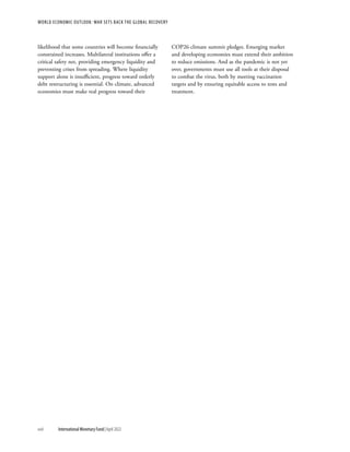 likelihood that some countries will become financially
constrained increases. Multilateral institutions offer a
critical safety net, providing emergency liquidity and
preventing crises from spreading. Where liquidity
support alone is insufficient, progress toward orderly
debt restructuring is essential. On climate, advanced
economies must make real progress toward their
COP26 climate summit pledges. Emerging market
and developing economies must extend their ambition
to reduce emissions. And as the pandemic is not yet
over, governments must use all tools at their disposal
to combat the virus, both by meeting vaccination
targets and by ensuring equitable access to tests and
treatment.
WORLD ECONOMIC OUTLOOK: WAR SETS BACK THE GLOBAL RECOVERY
xviii	 International Monetary Fund|April 2022
 