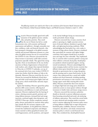 International Monetary Fund | April 2022 177
IMF EXECUTIVE BOARD DISCUSSION OF THE OUTLOOK,
APRIL 2022
E
xecutive Directors broadly agreed with staff’s
assessment of the global economic outlook,
risks, and policy priorities. They noted
that the war in Ukraine has led to a costly
­
humanitarian crisis, with economic and financial
repercussions and spillovers—through commodity mar-
kets, confidence, trade, and financial channels—that
have prompted a downgrade to the global economic
outlook and increased inflationary pressures at a time
when the global economy has not yet recovered from
the COVID-19 crisis. Directors concurred that the
sharp increase in uncertainty could make economic
projections especially volatile. They agreed that emerg-
ing risks—from an intensification of the war, further
sanctions on Russia, fragmentation in financial and
trade markets, and a sharper-than-expected slowdown
in China due to COVID-19 outbreaks—on top of
the continued risk of new, more virulent COVID-19
strains have further tilted the balance of risks to the
downside. Moreover, Directors noted that the war in
Ukraine has increased the likelihood of food short-
ages and wider social tensions given higher food and
energy prices, which would further adversely impact
the outlook.
Against this backdrop, Directors agreed that policy
priorities differ across countries, reflecting local
circumstances and differences in trade and financial
exposures. Directors emphasized that the layering of
strains—slowing economic growth, persistent and
rising inflation pressures, increased food and energy
insecurity, continued supply chain disruptions, and
COVID-19 flare-ups—further complicates national
policy choices, particularly for countries where policy
space shrank after the necessary response to the
COVID-19 pandemic. At the global level, Directors
stressed that multilateral cooperation and dialogue
remain essential to defuse geopolitical tensions and
avoid fragmentation, end the pandemic, and respond
to the myriad challenges facing our interconnected
world, particularly climate change.
Directors concurred that, in many countries, fiscal
policy is operating in a highly uncertain environ-
ment of elevated inflation, slowdown in growth, high
debt, and tightening borrowing conditions. While
­
acknowledging that fiscal policy has a role to play in
moments of large adverse shocks, Directors considered
that, particularly for countries with tighter budget
constraints, fiscal support should focus on priority
areas and target the most vulnerable. They emphasized
that, in countries where economic growth is strong and
where inflation is elevated, fiscal policy should phase
out pandemic-related exceptional support, moving
toward normalization. Directors acknowledged that
many emerging markets and low-income countries face
difficult choices given limited fiscal space and higher
demands on governments due to energy disruptions
and the pressing need to ensure food security. In this
context, they underscored that a sound and credible
medium-term fiscal framework, including spending
prioritization and measures to raise revenues, can help
manage urgent needs while ensuring debt sustain-
ability. Directors stressed that short-term measures
to mitigate high food and energy prices should not
undermine actions to ensure greater resilience through
investment in health, food, and cleaner energy sources.
Directors concurred that monetary authorities
should act decisively to prevent inflationary pressures
from becoming entrenched and avoid a de-anchoring
of inflation expectations. They noted that central banks
in many advanced and emerging market economies
need to continue tightening the monetary policy stance
to bring inflation credibly back to target and preserve
hard-built policy credibility. Directors stressed that
transparent, data-driven, and clearly communicated
monetary policy is critical to avoid financial insta-
bility. They considered that, should global financial
The following remarks were made by the Chair at the conclusion of the Executive Board’s discussion of the
Fiscal Monitor, Global Financial Stability Report, and World Economic Outlook on April 11, 2022.
 