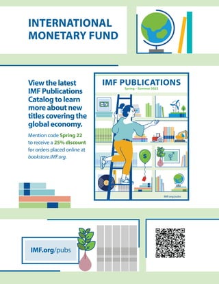 Viewthelatest
IMFPublications
Catalogtolearn
moreaboutnew
titlescoveringthe
globaleconomy.
Mention code Spring 22
to receive a 25% discount
for orders placed online at
bookstore.IMF.org.
IMF.org/pubs
INTERNATIONAL
MONETARY FUND
IMF.org/pubs
IMF.org/pubs
IMF PUBLICATIONS
Spring 2022
IMF PUBLICATIONS
Spring – Summer 2022
 