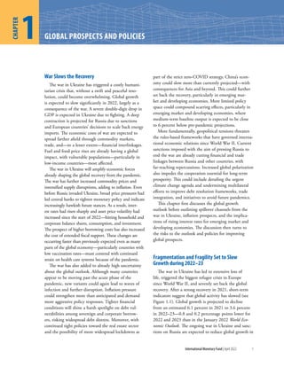 International Monetary Fund | April 2022 1
War Slows the Recovery
The war in Ukraine has triggered a costly humani-
tarian crisis that, without a swift and peaceful reso-
lution, could become overwhelming. Global growth
is expected to slow significantly in 2022, largely as a
consequence of the war. A severe double-digit drop in
GDP is expected in Ukraine due to fighting. A deep
contraction is projected for Russia due to sanctions
and European countries’ decisions to scale back energy
imports. The economic costs of war are expected to
spread farther afield through commodity markets,
trade, and—to a lesser extent—financial interlinkages.
Fuel and food price rises are already having a global
impact, with vulnerable populations—particularly in
low-income countries—most affected.
The war in Ukraine will amplify economic forces
already shaping the global recovery from the pandemic.
The war has further increased commodity prices and
intensified supply disruptions, adding to inflation. Even
before Russia invaded Ukraine, broad price pressures had
led central banks to tighten monetary policy and indicate
increasingly hawkish future stances. As a result, inter-
est rates had risen sharply and asset price volatility had
increased since the start of 2022—hitting household and
corporate balance sheets, consumption, and investment.
The prospect of higher borrowing costs has also increased
the cost of extended fiscal support. These changes are
occurring faster than previously expected even as many
parts of the global economy—particularly countries with
low vaccination rates—must contend with continued
strain on health care systems because of the pandemic.
The war has also added to already high uncertainty
about the global outlook. Although many countries
appear to be moving past the acute phase of the
pandemic, new variants could again lead to waves of
infection and further disruption. Inflation pressure
could strengthen more than anticipated and demand
more aggressive policy responses. Tighter financial
conditions will shine a harsh spotlight on debt vul-
nerabilities among sovereign and corporate borrow-
ers, risking widespread debt distress. Moreover, with
continued tight policies toward the real estate sector
and the possibility of more widespread lockdowns as
part of the strict zero-COVID strategy, China’s econ-
omy could slow more than currently projected—with
consequences for Asia and beyond. This could further
set back the recovery, particularly in emerging mar-
ket and developing economies. More limited policy
space could compound scarring effects, particularly in
emerging market and developing economies, where
medium-term baseline output is expected to be close
to 6 percent below pre-pandemic projections.
More fundamentally, geopolitical tensions threaten
the rules-based frameworks that have governed interna-
tional economic relations since World War II. Current
sanctions imposed with the aim of pressing Russia to
end the war are already cutting financial and trade
linkages between Russia and other countries, with
far-reaching repercussions. Increased global polarization
also impedes the cooperation essential for long-term
prosperity. This could include derailing the urgent
climate change agenda and undermining multilateral
efforts to improve debt resolution frameworks, trade
integration, and initiatives to avoid future pandemics.
This chapter first discusses the global growth
outlook before outlining spillover channels from the
war in Ukraine, inflation prospects, and the implica-
tions of rising interest rates for emerging market and
developing economies. The discussion then turns to
the risks to the outlook and policies for improving
global prospects.
Fragmentation and Fragility Set to Slow
Growth during 2022–23
The war in Ukraine has led to extensive loss of
life, triggered the biggest refugee crisis in Europe
since World War II, and severely set back the global
recovery. After a strong recovery in 2021, short-term
indicators suggest that global activity has slowed (see
Figure 1.1). Global growth is projected to decline
from an estimated 6.1 percent in 2021 to 3.6 percent
in 2022–23—0.8 and 0.2 percentage points lower for
2022 and 2023 than in the January 2022 World Eco-
nomic Outlook. The ongoing war in Ukraine and sanc-
tions on Russia are expected to reduce global growth in
GLOBAL PROSPECTS AND POLICIES
1
CHAPTER
 