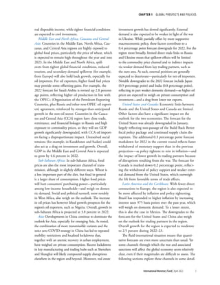 CHAPTER 1  GLOBAL PROSPECTS AND POLICIES
5
International Monetary Fund | April 2022
real disposable income, while tighter financial conditions
are expected to cool investment.
Middle East and North Africa, Caucasus and Central
Asia: Countries in the Middle East, North Africa, Cau-
casus, and Central Asia regions are highly exposed to
global food prices, particularly the price of wheat, which
is expected to remain high throughout the year and into
2023. In the Middle East and North Africa, spill-
overs from tighter global financial conditions, reduced
tourism, and secondary demand spillovers (for example,
from Europe) will also hold back growth, especially for
oil importers. For oil exporters, higher fossil fuel prices
may provide some offsetting gains. For example, the
2022 forecast for Saudi Arabia is revised up 2.8 percent-
age points, reflecting higher oil production in line with
the OPEC+ (Organization of the Petroleum Exporting
Countries, plus Russia and other non-OPEC oil export-
ers) agreement, reinforced by stronger-than-anticipated
growth in the non-oil sector. Countries in the Cauca-
sus and Central Asia (CCA) region have close trade,
remittance, and financial linkages to Russia and high
exposure to commodity prices, so they will see GDP
growth significantly downgraded, with CCA oil import-
ers facing a disproportionate impact. Unresolved social
tensions (for example, in Kazakhstan and Sudan) could
also act as a drag on investment and growth. Overall,
GDP in the Middle East and Central Asia is expected
to grow by 4.6 percent in 2022.
Sub-Saharan Africa: In sub-Saharan Africa, food
prices are also the most important channel of trans-
mission, although in slightly different ways. Wheat is
a less important part of the diet, but food in general
is a larger share of consumption. Higher food prices
will hurt consumers’ purchasing power—particularly
among low-income households—and weigh on domes-
tic demand. Social and political turmoil, most notably
in West Africa, also weigh on the outlook. The increase
in oil prices has however lifted growth prospects for the
region’s oil exporters, such as Nigeria. Overall, growth in
sub-Saharan Africa is projected at 3.8 percent in 2022.
Asia: Developments in China continue to dominate the
outlook for Asia, especially for emerging Asia. As noted,
the combination of more transmissible variants and the
strict zero-COVID strategy in China has led to repeated
mobility restrictions and localized ­
lockdowns that,
together with an anemic recovery in urban employment,
have weighed on private consumption. Recent lockdowns
in key manufacturing and trading hubs such as Shenzhen
and Shanghai will likely compound supply disruptions
elsewhere in the region and beyond. Moreover, real estate
investment growth has slowed significantly. External
demand is also expected to be weaker in light of the war
in Ukraine. While partially offset by more supportive
macroeconomic policy, these factors contribute to a
0.4 percentage point forecast downgrade for 2022. For the
region more broadly, limited direct trade links to Russia
and Ukraine mean that spillover effects will be limited
to the commodity price channel and to indirect impacts
via weaker demand from key trading partners, such as
the euro area. As such, external positions are generally
expected to deteriorate—particularly for net oil importers.
Notable downgrades to the 2022 forecast include Japan
(0.9 percentage point) and India (0.8 percentage point),
reflecting in part weaker domestic demand—as higher oil
prices are expected to weigh on private consumption and
investment—and a drag from lower net exports.
United States and Canada: Economic links between
Russia and the United States and Canada are limited.
Other factors also have a significant impact on the
outlook for the two economies. The forecast for the
United States was already downgraded in January,
largely reflecting non-passage of the Build Back Better
fiscal policy package and continued supply chain dis-
ruptions. The additional 0.3 percentage point forecast
markdown for 2022 in the current round reflects faster
withdrawal of monetary support than in the previous
projection—as policy tightens to rein in inflation—and
the impact of lower growth in trading partners because
of disruptions resulting from the war. The forecast for
Canada is marked down 0.2 percentage point, reflect-
ing the withdrawal of policy support and weaker exter-
nal demand from the United States, which outweigh
the lift from favorable terms of trade effects.
Latin America and the Caribbean: With fewer direct
connections to Europe, the region is also expected to
be more affected by inflation and policy tightening.
Brazil has responded to higher inflation by increasing
interest rates 975 basis points over the past year, which
will weigh on domestic demand. To a lesser extent,
this is also the case in Mexico. The downgrades to the
forecasts for the United States and China also weigh
on the outlook for trading partners in the region.
Overall growth for the region is expected to moderate
to 2.5 percent during 2022–23.
The fluid international situation means that quanti-
tative forecasts are even more uncertain than usual. Yet
some channels through which the war and associated
sanctions will affect the global economy seem relatively
clear, even if their magnitudes are difficult to assess. The
following sections explore these channels in some detail.
 