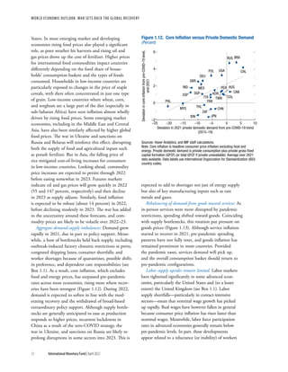 WORLD ECONOMIC OUTLOOK: War Sets Back the Global Recovery
12 International Monetary Fund | April 2022
States. In most emerging market and developing
economies rising food prices also played a significant
role, as poor weather hit harvests and rising oil and
gas prices drove up the cost of fertilizer. Higher prices
for international food commodities impact countries
differently depending on the food share of house-
holds’ consumption baskets and the types of foods
consumed. Households in low-income countries are
particularly exposed to changes in the price of staple
cereals, with diets often concentrated in just one type
of grain. Low-income countries where wheat, corn,
and sorghum are a large part of the diet (especially in
sub-Saharan Africa) have seen inflation almost wholly
driven by rising food prices. Some emerging market
economies, including in the Middle East and Central
Asia, have also been similarly affected by higher global
food prices. The war in Ukraine and sanctions on
Russia and Belarus will reinforce this effect, disrupting
both the supply of food and agricultural inputs such
as potash fertilizer. But in Asia, the falling price of
rice mitigated cost-of-living increases for consumers
in low-income countries. Looking ahead, commodity
price increases are expected to persist through 2022
before easing somewhat in 2023. Futures markets
indicate oil and gas prices will grow quickly in 2022
(55 and 147 percent, respectively) and then decline
in 2023 as supply adjusts. Similarly, food inflation
is expected to be robust (about 14 percent) in 2022,
before declining modestly in 2023. The war has added
to the uncertainty around these forecasts, and com-
modity prices are likely to be volatile over 2022–23.
Aggregate demand-supply imbalances: Demand grew
rapidly in 2021, due in part to policy support. Mean-
while, a host of bottlenecks held back supply, including
outbreak-induced factory closures; restrictions at ports;
congested shipping lanes; container shortfalls; and
worker shortages because of quarantines, possible shifts
in preference, and dependent care responsibilities (see
Box 1.1). As a result, core inflation, which excludes
food and energy prices, has surpassed pre-pandemic
rates across most economies, rising most where recov-
eries have been strongest (Figure 1.12). During 2022,
demand is expected to soften in line with the mod-
erating recovery and the withdrawal of broad-based
extraordinary policy support. Although supply bottle-
necks are generally anticipated to ease as production
responds to higher prices, recurrent lockdowns in
China as a result of the zero-COVID strategy, the
war in Ukraine, and sanctions on Russia are likely to
prolong disruptions in some sectors into 2023. This is
expected to add to shortages not just of energy supply
but also of key manufacturing inputs such as rare
metals and gases.
Rebalancing of demand from goods toward services: As
in-person services were more disrupted by pandemic
restrictions, spending shifted toward goods. Coinciding
with supply bottlenecks, this rotation put pressure on
goods prices (Figure 1.13). Although service inflation
started to recover in 2021, pre-pandemic spending
patterns have not fully reset, and goods inflation has
remained prominent in most countries. Provided
the pandemic eases, services demand will pick up,
and the overall consumption basket should return to
pre-pandemic configurations.
Labor supply upsides remain limited. Labor markets
have tightened significantly in some advanced econ-
omies, particularly the United States and (to a lesser
extent) the United Kingdom (see Box 1.1). Labor
supply shortfalls—particularly in contact-intensive
sectors—mean that nominal wage growth has picked
up rapidly. Real wages have however fallen in general
because consumer price inflation has risen faster than
nominal wages. Meanwhile, labor force participation
rates in advanced economies generally remain below
pre-pandemic levels. In part, these developments
appear related to a reluctance (or inability) of workers
Figure 1.12. Core Inﬂation versus Private Domestic Demand
(Percent)
–2
0
2
4
6
Deviation
in
core
inﬂation
from
pre-COVID-19
level,
end-2021
Deviation in 2021 private domestic demand from pre-COVID-19 trend
(2015–19)
–25 –20 –15 –10 –5 0 5 10
Sources: Haver Analytics; and IMF staff calculations.
Note: Core inﬂation is headline consumer price inﬂation excluding food and
energy. Private domestic demand is private consumption plus private gross ﬁxed
capital formation (GFCF) (or total GFCF if private unavailable). Average over 2021
data available. Data labels use International Organization for Standardization (ISO)
country codes.
PHL
MYS
IDN
POL
RUS BRA
IND
USA
GBR
ESP
DEU
ZAF
PER
MEX
COL
CHL
THL
TWN
SGP
JPN
FRA
AUS
CHN
KOR
ITA
CAN
 