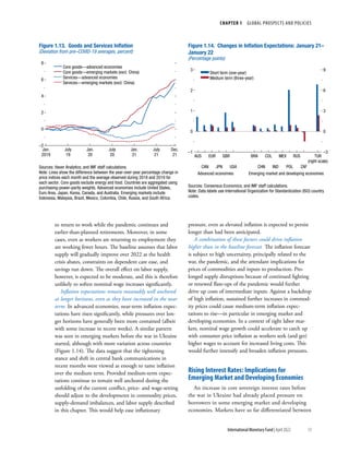 CHAPTER 1  GLOBAL PROSPECTS AND POLICIES
13
International Monetary Fund | April 2022
to return to work while the pandemic continues and
earlier-than-planned retirements. Moreover, in some
cases, even as workers are returning to employment they
are working fewer hours. The baseline assumes that labor
supply will gradually improve over 2022 as the health
crisis abates, constraints on dependent care ease, and
savings run down. The overall effect on labor supply,
however, is expected to be moderate, and this is therefore
unlikely to soften nominal wage increases significantly.
Inflation expectations remain reasonably well anchored
at longer horizons, even as they have increased in the near
term. In advanced economies, near-term inflation expec-
tations have risen significantly, while pressures over lon-
ger horizons have generally been more contained (albeit
with some increase in recent weeks). A similar pattern
was seen in emerging markets before the war in Ukraine
started, although with more variation across countries
(Figure 1.14). The data suggest that the tightening
stance and shift in central bank communications in
recent months were viewed as enough to tame inflation
over the medium term. Provided medium-term expec-
tations continue to remain well anchored during the
unfolding of the current conflict, price- and wage-setting
should adjust to the developments in commodity prices,
supply-demand imbalances, and labor supply described
in this chapter. This would help ease inflationary
pressure, even as elevated inflation is expected to persist
longer than had been anticipated.
A combination of these factors could drive inflation
higher than in the baseline forecast. The inflation forecast
is subject to high uncertainty, principally related to the
war, the pandemic, and the attendant implications for
prices of commodities and inputs to production. Pro-
longed supply disruptions because of continued fighting
or renewed flare-ups of the pandemic would further
drive up costs of intermediate inputs. Against a backdrop
of high inflation, sustained further increases in commod-
ity prices could cause medium-term inflation expec-
tations to rise—in particular in emerging market and
developing economies. In a context of tight labor mar-
kets, nominal wage growth could accelerate to catch up
with consumer price inflation as workers seek (and get)
higher wages to account for increased living costs. This
would further intensify and broaden inflation pressures.
Rising Interest Rates: Implications for
Emerging Market and Developing Economies
An increase in core sovereign interest rates before
the war in Ukraine had already placed pressure on
borrowers in some emerging market and developing
economies. Markets have so far differentiated between
Core goods—advanced economies
Core goods—emerging markets (excl. China)
Services—advanced economies
Services—emerging markets (excl. China)
Figure 1.13. Goods and Services Inﬂation
(Deviation from pre–COVID-19 averages, percent)
–2
0
2
4
6
8
Sources: Haver Analytics; and IMF staff calculations.
Note: Lines show the difference between the year-over-year percentage change in
price indices each month and the average observed during 2018 and 2019 for
each sector. Core goods exclude energy and food. Countries are aggregated using
purchasing-power-parity weights. Advanced economies include United States,
Euro Area, Japan, Korea, Canada, and Australia. Emerging markets include
Indonesia, Malaysia, Brazil, Mexico, Colombia, Chile, Russia, and South Africa.
Jan.
2019
July
19
Jan.
20
July
20
Jan.
21
July
21
Dec.
21
Short term (one-year)
Medium term (three-year)
Figure 1.14. Changes in Inﬂation Expectations: January 21–
January 22
(Percentage points)
Sources: Consensus Economics; and IMF staff calculations.
Note: Data labels use International Organization for Standardization (ISO) country
codes.
–1
0
1
2
3
–3
0
3
6
9
AUS EUR GBR
CAN JPN USA CHN IND POL ZAF
BRA COL MEX RUS TUR
(right scale)
Advanced economies Emerging market and developing economies
 