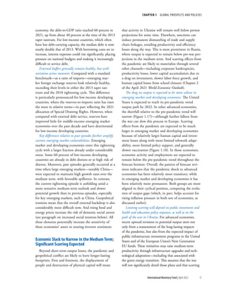 CHAPTER 1  GLOBAL PROSPECTS AND POLICIES
15
International Monetary Fund | April 2022
economy, the debt-to-GDP ratio reached 60 percent in
2021, up from about 40 percent at the time of the 2013
taper tantrum. For low-income countries, which often
have less debt-carrying capacity, the median debt is now
nearly double that of 2013. With borrowing costs set to
increase, interest expenses could rise significantly, placing
pressure on national budgets and making it increasingly
difficult to service debt.
External buffers generally remain healthy, but with
variation across measures. Compared with a standard
benchmark—as a ratio of imports—emerging mar-
ket foreign exchange reserves look relatively healthy,
exceeding their levels in either the 2013 taper tan-
trum and the 2018 tightening cycle. This difference
is particularly pronounced for low-income developing
countries, where the reserves-to-imports ratio has risen
the most in relative terms—in part reflecting the 2021
allocation of Special Drawing Rights. However, when
compared with external debt service, reserves have
improved little for middle-income emerging market
economies over the past decade and have deteriorated
for low-income developing countries.
Key differences relative to past episodes further amplify
current emerging market vulnerabilities. Emerging
market and developing economies enter this tightening
cycle with a larger fraction already under considerable
stress. Some 60 percent of low-income developing
countries are already in debt distress or at high risk of
distress. Moreover, past episodes generally occurred at a
time when large emerging markets—notably China—
were expected to maintain high growth rates over the
medium term, with favorable spillovers. In contrast,
the current tightening episode is unfolding amid a
more tentative medium-term outlook and slower
potential growth than in previous episodes, especially
for key emerging markets, such as China. Geopolitical
tensions mean that the overall external backdrop is also
considerably more difficult now. And rising food and
energy prices increase the risk of domestic social unrest
(see paragraph on increased social tensions below). All
these elements potentially increase the sensitivity of
these economies’ assets to souring investor sentiment.
Economic Slack to Narrow in the Medium Term;
Significant Scarring Expected
Beyond short-term output losses, the pandemic and
geopolitical conflict are likely to leave longer-lasting
footprints. First and foremost, the displacement of
people and destruction of physical capital will mean
that activity in Ukraine will remain well below prewar
projections for some time. Elsewhere, sanctions can
induce permanent dismantling of trade and supply
chain linkages, entailing productivity and efficiency
losses along the way. This is most prominent in Russia,
where output is expected to remain below pre-war pro-
jections in the medium term. And scarring effects from
the pandemic are likely to materialize through several
other channels—including corporate bankruptcies,
productivity losses, lower capital accumulation due to
a drag on investment, slower labor force growth, and
human capital losses from school closures (Chapter 2
of the April 2021 World Economic Outlook).
The drag on output is expected to be more salient in
emerging market and developing economies. The United
States is expected to reach its pre-pandemic trend
output path by 2022. In other advanced economies,
the shortfall relative to the pre-pandemic trend will
narrow (Figure 1.17)—although further fallout from
the war can slow this process in Europe. Scarring
effects from the pandemic are expected to be much
larger in emerging market and developing economies
because of relatively larger human capital and invest-
ment losses along with more limited telework adapt-
ability, more limited policy support, and generally
slower vaccination (Figure 1.18). In those economies,
economic activity and employment are expected to
remain below the pre-pandemic trend throughout the
forecast horizon. Overall, the pattern of forecast revi-
sions indicates that the pandemic shock to advanced
economies has been relatively more transitory; while
in emerging market and developing economies it has
been relatively more permanent. Both groups are more
aligned in their cyclical position, comparing the evolu-
tion of output gaps (which, in part, helps account for
rising inflation pressure in both sets of economies, as
discussed earlier).
Limiting scarring will depend on public investment and
health and education policy responses, as well as on the
path of the war in Ukraine. For advanced economies,
recent upward revisions to potential output stem not
only from a reassessment of the long-lasting impacts
of the pandemic, but also from the expected impact of
public infrastructure investment programs in the United
States and of the European Union’s Next Generation
EU funds. These initiatives may raise medium-term
productivity through infrastructure upgrades and tech-
nological adaptation—including that associated with
the green energy transition. This assumes that the war
will not significantly derail those plans and that scarring
 