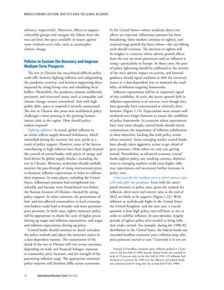 WORLD ECONOMIC OUTLOOK: War Sets Back the Global Recovery
20 International Monetary Fund | April 2022
solvency, respectively). Moreover, efforts to support
vulnerable groups and mitigate the fallout from the
war can limit the space available to insure against
more medium-term risks, such as catastrophic
climate change.
Policies to Sustain the Recovery and Improve
Medium-Term Prospects
The war in Ukraine has exacerbated difficult policy
trade-offs: between fighting inflation and safeguarding
the pandemic recovery; and between supporting those
impacted by rising living costs and rebuilding fiscal
buffers. Meanwhile, the pandemic remains stubbornly
persistent, and structural issues, such as inequality and
climate change, remain unresolved. And with high
public debt, space to respond is severely constrained.
The war in Ukraine also poses new multilateral policy
challenges—most pressing is the growing human-
itarian crisis in the region. How should policy-
makers respond?
Fighting inflation: As noted, global inflation to
an extent reflects supply-demand imbalances, which
intensified during the recovery last year, partly as a
result of policy support. However, some of the factors
contributing to high inflation have been largely beyond
the control of central banks, with prices of energy and
food driven by global supply shocks—including the
war in Ukraine. Monetary authorities should carefully
monitor the pass-through of rising international prices
to domestic inflation expectations in order to calibrate
their responses. In some places, including the United
States, inflationary pressure had strengthened con-
siderably and become more broad-based even before
the Russian invasion of Ukraine—buoyed by strong
policy support. In other countries, the prominence of
fuel- and war-affected commodities in local consump-
tion baskets could lead to broader and more persistent
price pressures. In both cases, tighter monetary policy
will be appropriate to check the cycle of higher prices
driving up wages and inflation expectations, and wages
and inflation expectations driving up prices.
Central banks should continue to clearly articulate
the policy outlook and adjust the monetary stance in
a data-dependent manner. The transmission of the
shock of the war in Ukraine will vary across countries,
depending on trade and financial linkages, exposure
to commodity price increases, and the strength of the
preexisting inflation surge. The appropriate monetary
policy response will therefore differ across economies.
In the United States—where moderate direct war
effects are expected, inflationary pressure has been
broadening, labor markets continue to tighten, and
nominal wage growth has been robust—the rate-hiking
cycle should continue. The decision to tighten will
be tougher in countries where adverse growth effects
from the war are more prominent and yet inflation is
rising—particularly in Europe. In those cases, the pace
of policy tightening should be calibrated to the severity
of the war’s adverse impact on activity, and forward
guidance should signal readiness to shift the monetary
stance in a data-dependent way to maintain the credi-
bility of inflation-targeting frameworks.
Inflation expectations will be an important signal
of this credibility. As such, the recent upward drift in
inflation expectations is of concern, even though they
have generally been concentrated at relatively short
horizons (Figure 1.14). Expectations must remain well
anchored over longer horizons to ensure the credibility
of policy frameworks. In countries where expectations
have risen more sharply, central banks should clearly
communicate the importance of inflation stabilization
in their objectives, backing this with policy action
where necessary. Some emerging market central banks
have already taken aggressive action to get ahead of
price pressures, while others are only just getting
started. Nonetheless, as advanced economy central
banks tighten policy, any resulting currency deprecia-
tions in emerging markets could cause higher infla-
tion expectations and necessitate further increases in
policy rates.
A key issue for the medium term is where interest rates
will settle after the pandemic. Even with the antici-
pated increases in policy rates, given the outlook for
inflation, short-term real interest rates at the end of
2022 are likely to be negative (Figure 1.22). With
inflation at multidecade highs in the United States,
the United Kingdom, and the euro area, a crucial
question is how high policy rates will have to rise in
order to stabilize inflation. In past episodes, lengthy
periods of tighter policy were needed to bring infla-
tion under control. For example, during the 1980–82
disinflation in the United States, the federal funds rate
exceeded headline consumer price inflation long after
price pressures started to ease.2 Currently it is not yet
2Annual US headline consumer price inflation peaked at 14 per-
cent in the first half of 1980, but the federal funds rate reached its
peak of 19 percent only in the first half of 1981. US inflation had
declined to 3 percent by 1983, but the effective real federal funds
rate remained positive long into the second half of the 1980s.
 