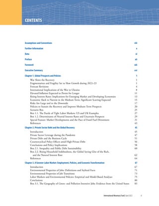 International Monetary Fund|April 2022	iii
CONTENTS
Assumptions and Conventions	viii
Further Information	 x
Data	xi
Preface	xii
Foreword	xiii
Executive Summary	 xvi
Chapter 1. Global Prospects and Policies	 1
War Slows the Recovery	 1
Fragmentation and Fragility Set to Slow Growth during 2022–23	 1
Forecast Revisions	 4
International Implications of the War in Ukraine	 8
Elevated Inflation Expected to Persist for Longer	 11
Rising Interest Rates: Implications for Emerging Market and Developing Economies	 13
Economic Slack to Narrow in the Medium Term; Significant Scarring Expected	 15
Risks Are Large and to the Downside	 17
Policies to Sustain the Recovery and Improve Medium-Term Prospects	 20
Scenario Box	 25
Box 1.1. The Puzzle of Tight Labor Markets: US and UK Examples	 27
Box 1.2. Determinants of Neutral Interest Rates and Uncertain Prospects	 29
Special Feature: Market Developments and the Pace of Fossil Fuel Divestment	 31
References	43
Chapter 2. Private Sector Debt and the Global Recovery	 45
Introduction	45
Private Sector Leverage during the Pandemic	 47
Private Debt and the Business Cycle	 51
Countercyclical Policy Effects amid High Private Debt	 56
Conclusions and Policy Implications	 58
Box 2.1. Inequality and Public Debt Sustainability	 60
Box 2.2. Rising Household Indebtedness, the Global Saving Glut of the Rich,
and the Natural Interest Rate	 62
References	64
Chapter 3. A Greener Labor Market: Employment, Policies, and Economic Transformation	 67
Introduction	67
Environmental Properties of Jobs: Definitions and Stylized Facts	 71
Environmental Properties of Job Transitions	 73
Labor Markets and Environmental Policies: Empirical and Model-Based Analyses	 75
Conclusions	80
Box 3.1. The Geography of Green- and Pollution-Intensive Jobs: Evidence from the United States	 83
 