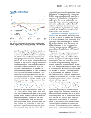 CHAPTER 1  GLOBAL PROSPECTS AND POLICIES
21
International Monetary Fund | April 2022
clear whether and for how long the real rate will need
to be positive (that is, when the policy rate exceeds
the rate of expected inflation). How far interest rates
will ultimately rise depends to an important extent
on the post-pandemic neutral rate. Since the global
financial crisis of 2008, neutral interest rates have been
thought to be very near zero, cramping (conventional)
monetary policy space. Their future level depends on
structural developments that influence saving and
investment, which are currently in flux (Box 1.2).
Given high uncertainty around the policy path beyond
2022–23, central banks should communicate clearly
their perspective on the post-pandemic neutral rate
and, if needed, their readiness to maintain policy rates
above that benchmark for as long as needed to bring
inflation down to target—giving markets some clarity
on the likely endpoint for rate hikes.
Preparing for tighter financial conditions and spillovers
from geopolitical volatility: Regulators should take early
action and tighten selected macroprudential tools to
target pockets of elevated vulnerabilities (see the April
2022 Global Financial Stability Report). This is partic-
ularly important with monetary policy on a tightening
path and elevated geopolitical uncertainty, which raise
the potential for sudden risk repricing that would
bring those vulnerabilities to the fore. Insolvency
frameworks may also need to be strengthened in some
cases, including with more reliance on out-of-court
mechanisms to expedite processes. Emerging market
borrowers should reduce near-term rollover risks by
extending debt maturities where possible and contain
the buildup of currency mismatches. Exchange rate
flexibility can in general help absorb shocks. But in
economies with shallow foreign exchange markets,
sudden capital flow reversals can jeopardize finan-
cial stability. In those economies, foreign exchange
intervention may be needed to address disorderly
conditions; in imminent crisis circumstances, tem-
porary capital flow management measures may be
warranted—but should not substitute for needed
macroeconomic policy adjustment.
Supporting the vulnerable while maintaining fiscal
soundness: Fiscal policies should depend on exposure
to the war, the state of the pandemic, and the strength
of the recovery. Following a huge and necessary fiscal
expansion in many countries during the pandemic,
debt levels are at all-time highs. The need for con-
solidation should not prevent governments from
prioritizing spending to protect and help vulnera-
ble populations affected by the war in Ukraine and
the pandemic.
In countries facing large price increases, targeted
income support can be used to alleviate stress on
household budgets. But as with pandemic-induced
transfers, this support should be designed to deliver
maximum relief to the most vulnerable at lower cost
(for example, through means testing and gradual
phaseout above certain income thresholds). In coun-
tries facing refugee inflows, integration support should
be adequately funded with strong multilateral support
(see paragraph on providing a coordinated response
to the humanitarian crisis, below). On the health
side, funding for vaccine production and distribution,
campaigns to encourage take-up, testing, and therapies
should all remain protected. Pandemic-era transfers
will need to be better targeted.
Where the pandemic is subsiding, previous support
measures can be phased out to recover fiscal space.
Firms affected by war-related disruptions (including
shortages of inputs or diminished access to trade
finance) may however require temporary, targeted
support through credit guarantees or transfers. But it
is essential that these measures be directed to affected
firms with operations that are viable over the medium
term; otherwise, such initiatives would hinder the
reallocation of resources needed for the recovery.
Indeed, the post-pandemic future will likely require
cross-sectoral labor reallocation (see Chapter 3 for
one aspect, the energy transition). Labor market and
income support policies should be designed to provide
United States
Euro area
Japan
Other AEs
Other EMs excluding China, Russia, Turkey
–8
–6
–4
–2
0
2
4
2019:Q1 20:Q1 21:Q1 22:Q1 22:Q4
Figure 1.22. Real Policy Rates
(Percent)
Source: IMF staff calculations.
Note: Euro area’s projection part is estimated by using 16 individual euro area
countries’ projections. Other AEs and other EMs comprise 12 and 10 economies,
respectively. AEs = advanced economies; EMs = emerging markets.
 