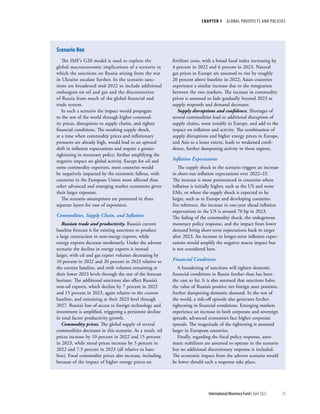 CHAPTER 1  GLOBAL PROSPECTS AND POLICIES
25
International Monetary Fund | April 2022
The IMF’s G20 model is used to explore the
global macroeconomic implications of a scenario in
which the sanctions on Russia arising from the war
in Ukraine escalate further. In the scenario sanc-
tions are broadened mid-2022 to include additional
embargoes on oil and gas and the disconnection
of Russia from much of the global financial and
trade system.
In such a scenario the impact would propagate
to the rest of the world through higher commod-
ity prices, disruptions to supply chains, and tighter
financial conditions. The resulting supply shock,
at a time when commodity prices and inflationary
pressures are already high, would lead to an upward
shift in inflation expectations and require a greater
tightening in monetary policy, further amplifying the
negative impact on global activity. Except for oil and
some commodity exporters, most countries would
be negatively impacted by the economic fallout, with
countries in the European Union more affected than
other advanced and emerging market economies given
their larger exposure.
The scenario assumptions are presented in three
separate layers for ease of exposition.
Commodities, Supply Chain, and Inflation
Russian trade and productivity. Russia’s current
baseline forecast is for existing sanctions to produce
a large contraction in non-energy exports, while
energy exports decrease moderately. Under the adverse
scenario the decline in energy exports is instead
larger, with oil and gas export volumes decreasing by
10 percent in 2022 and 20 percent in 2023 relative to
the current baseline, and with volumes remaining at
their lower 2023 levels through the rest of the forecast
horizon. The additional sanctions also affect Russia’s
non-oil exports, which decline by 7 percent in 2022
and 15 percent in 2023, again relative to the current
baseline, and remaining at their 2023 level through
2027. Russia’s loss of access to foreign technology and
investment is amplified, triggering a persistent decline
in total factor productivity growth.
Commodity prices. The global supply of several
commodities decreases in this scenario. As a result, oil
prices increase by 10 percent in 2022 and 15 percent
in 2023, while metal prices increase by 5 percent in
2022 and 7.5 percent in 2023 (all relative to base-
line). Food commodity prices also increase, including
because of the impact of higher energy prices on
fertilizer costs, with a broad food index increasing by
4 percent in 2022 and 6 percent in 2023. Natural
gas prices in Europe are assumed to rise by roughly
20 percent above baseline in 2022; Asian countries
experience a similar increase due to the integration
between the two markets. The increase in commodity
prices is assumed to fade gradually beyond 2023 as
supply responds and demand decreases.
Supply disruptions and confidence. Shortages of
several commodities lead to additional disruption of
supply chains, most notably in Europe, and add to the
impact on inflation and activity. The combination of
supply disruptions and higher energy prices in Europe,
and Asia to a lesser extent, leads to weakened confi-
dence, further dampening activity in those regions.
Inflation Expectations
The supply shock in the scenario triggers an increase
in short-run inflation expectations over 2022–23.
The increase is more pronounced in countries where
inflation is initially higher, such as the US and some
EMs, or where the supply shock is expected to be
larger, such as in Europe and developing countries.
For reference, the increase in one-year ahead inflation
expectations in the US is around 70 bp in 2023.
The fading of the commodity shock, the endogenous
monetary policy response, and the impact from lower
demand bring short-term expectations back to target
after 2023. An increase in longer-term inflation expec-
tations would amplify the negative macro impact but
is not considered here.
Financial Conditions
A broadening of sanctions will tighten domestic
financial conditions in Russia further than has been
the case so far. It is also assumed that sanctions halve
the value of Russia’s positive net foreign asset position,
further dampening domestic demand. In the rest of
the world, a risk-off episode also generates further
tightening in financial conditions. Emerging markets
experience an increase in both corporate and sovereign
spreads; advanced economies face higher corporate
spreads. The magnitude of the tightening is assumed
larger in European countries.
Finally, regarding the fiscal policy response, auto-
matic stabilizers are assumed to operate in the scenario
but no additional discretionary response is included.
The economic impact from the adverse scenario would
be lower should such a response take place.
Scenario Box
 