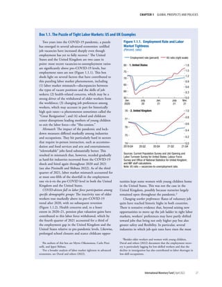 CHAPTER 1  GLOBAL PROSPECTS AND POLICIES
27
International Monetary Fund | April 2022
Two years into the COVID-19 pandemic, a puzzle
has emerged in several advanced economies: unfilled
job vacancies have increased sharply even though
employment has yet to fully recover.1 The United
States and the United Kingdom are two cases in
point: most recent vacancies-to-unemployment ratios
are significantly above pre–COVID-19 levels, but
employment rates are not (Figure 1.1.1). This box
sheds light on several factors that have contributed to
this puzzling labor market phenomenon, including
(1) labor market mismatch—discrepancies between
the types of vacant positions and the skills of job
seekers; (2) health-related concerns, which may be a
strong driver of the withdrawal of older workers from
the workforce; (3) changing job preferences among
workers, which may account in part for historically
high quit rates—a phenomenon sometimes called the
“Great Resignation”; and (4) school and childcare
center disruptions leading mothers of young children
to exit the labor force—the “She-cession.”
Mismatch: The impact of the pandemic and lock-
down measures differed markedly among industries
and occupations. They hit particularly hard in sectors
that require in-person interaction, such as accommo-
dation and food services and arts and entertainment;
“teleworkable” jobs fared substantially better. This
resulted in mismatch that, however, receded gradually
as hard-hit industries recovered from the COVID-19
shock and hired again throughout 2020 and 2021
(see also Pizzinelli and Shibata 2022). As of the third
quarter of 2021, labor market mismatch accounted for
at most one-fifth of the shortfall in the employment
rate vis-à-vis the pre-COVID level in both the United
Kingdom and the United States.
COVID-driven fall in labor force participation among
specific demographic groups: The inactivity rate of older
workers rose markedly above its pre–COVID-19
trend after 2020, with no subsequent reversion
(Figure 1.1.2). Health concerns and, to a lesser
extent in 2020–21, pension plan valuation gains have
contributed to this labor force withdrawal, which by
the fourth quarter of 2021 accounted for a third of
the employment gap in the United Kingdom and the
United States relative to pre-pandemic levels. Likewise,
prolonged school closures and scarce childcare oppor-
The authors of this box are Myrto Oikonomou, Carlo Pizzi-
nelli, and Ippei Shibata.
1For a broader analysis of labor market tightness in advanced
economies, see Duval and others (2022).
tunities kept some women with young children home
in the United States. This was not the case in the
United Kingdom, possibly because nurseries largely
remained open throughout the pandemic.2
Changing worker preferences: Rates of voluntary job
quits have reached historic highs in both countries.
There is tentative evidence that, beyond seizing new
opportunities to move up the job ladder in tight labor
markets, workers’ preferences may have partly shifted
toward jobs that bring not only higher pay but also
greater safety and flexibility. In particular, several
industries in which job quit rates have risen the most
2Besides older workers and women with young children,
Duval and others (2022) document that the employment recov-
ery is particularly lagging for low-skilled workers and that the
decline in immigration has also contributed to labor shortages in
low-skill occupations.
Employment rate (percent) VU ratio (right scale)
Figure 1.1.1. Employment Rate and Labor
Market Tightness
(Percent, ratio)
55
60
65
70
75
80
0.0
0.3
0.6
0.9
1.2
1.5
1.8
Jan.
2020
July
20
Jan.
21
July
21
Nov.
21
1. United States
74
75
76
77
78
0.0
0.2
0.4
0.6
0.8
1.0
2019:Q4 20:Q2 20:Q4 21:Q2 21:Q4
2. United Kingdom
Sources: Current Population Survey and Job Opening and
Labor Turnover Survey for United States; Labour Force
Survey and Ofﬁce of National Statistics for United Kingdom;
and IMF staff calculations.
Note: VU ratio = vacancies-to-unemployment ratio.
Box 1.1. The Puzzle of Tight Labor Markets: US and UK Examples
 