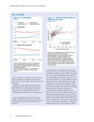 WORLD ECONOMIC OUTLOOK: War Sets Back the Global Recovery
28 International Monetary Fund | April 2022
involve a disproportionate share of contact-intensive,
physically strenuous, less flexible, and low-paying
jobs, such as in accommodation and food services and
retail trade.
Rising labor market tightness has spurred faster
nominal wage growth, particularly for low-paying
jobs.3 Since the start of the pandemic, the increase
in tightness alone is estimated to have directly
increased overall nominal UK and US wage inflation
3In the United Kingdom and the United States, nominal
wages are already growing faster than before the pandemic,
although these gains have been largely or more than fully eroded
by price inflation. (See Duval and others [2022] for more
discussion.)
by ­
approximately 1.5 percentage points. In low-pay
industries, this impact has been much greater, reflect-
ing both above-average increases in labor market tight-
ness and a stronger historical link between tightness
and wage growth in these industries (Figure 1.1.3). So
far, overall implications of increased tightness for wage
inflation have been muted, partly because low-wage
workers account for a relatively small share of firms’
total labor costs. To the extent that tightness remains
concentrated primarily in these jobs, the pass-through
from wage growth in low-pay occupations to
economy-wide price inflation is likely to remain
limited. However, with price inflation largely or (more
than) fully outpacing wage increases so far, and given
persistent labor markets, overall nominal wage growth
is likely to remain solid. Workers’ demands for a pay
raise to compensate for fast-rising prices, along with an
increase in their inflation expectations, could intensify
inflation pressure, more so than tight labor markets.
United States United Kingdom
United States trend United Kingdom trend
Figure 1.1.2. Inactivity Rates
(Percent)
48
50
52
54
56
58
2019:Q1 20:Q1 21:Q1 21:Q4
1. Older Workers
15
20
25
30
35
2019:Q1 20:Q1 21:Q1 21:Q4
2. Mothers with Young Children
Sources: Current Population Survey and Job Opening and
Labor Turnover Survey for United States; Labour Force
Survey and Ofﬁce of National Statistics for United Kingdom;
and IMF staff calculations.
Note: Older workers are aged 55–74; young children are
aged 5 or younger. Linear trends are estimated over
2015–19.
Sources: Current Population Survey; Job Opening and Labor
Turnover Survey; and IMF staff calculations.
Note: Wage growth is year-over-year quarterly nominal
hourly wage inﬂation. Tightness (measured as the
vacancy-to-unemployment ratio) is lagged one quarter
between 2003:Q1 and 2020:Q1. Each dot represents the
mean of the x-axis and y-axis variables for each of the 40
equal-sized bins of the x-axis variable. Low-pay industries
are accommodation and food services, retail trade, and arts
and entertainment.
Wage
growth
(percent)
Low-pay industries
Other industries
Figure 1.1.3. United States Wage Growth and
Tightness across Sectors
(Percent, ratio)
–3
–2
–1
0
1
2
3
4
5
6
0.0 0.5 1.0 1.5 2.0 2.5 3.0
Labor market tightness (ratio)
Box 1.1 (continued)
 