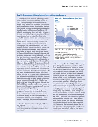 CHAPTER 1  GLOBAL PROSPECTS AND POLICIES
29
International Monetary Fund | April 2022
The endpoint of the monetary tightening cycle that
started in many economies over the first months of
2022 is heavily contingent on the evolution of the
neutral rate of interest—the real interest rate consistent
with a closed output gap and stable inflation. If neutral
rates continue to decline as they have over the past four
decades, inflation stabilization can be achieved with
relatively less tightening. Given such policy relevance, it
is crucial to revisit the long-term dynamics and determi-
nants of neutral rates to project their future path.
The fall in neutral interest rates has been a common
phenomenon in many advanced economies since the
1980s. Despite some cross-country differences, the
decline became more homogenous over the years,
converging to very low values (Figure 1.2.1). The
literature identifies some factors that can explain such
decline. Lower fertility rates and longer life expec-
tancy led to an increase in the share of older people
in the population, boosting the supply of savings and
depressing interest rates (Platzer and Peruffo 2022). At
the same time, slower productivity growth (Eggerts-
son, Mehrotra, and Robbins 2019) and the decline in
the price of capital goods (Sajedi and Thwaites 2016;
Chapter 3 of the April 2019 World Economic Outlook)
slowed investment spending and, consequently, led to
a reduction in savings demand. High income inequal-
ity in many advanced economies has also contributed
to lower interest rates, due to higher saving rates at the
top of the income distribution (Straub 2019; Mian,
Straub, and Sufi 2021a). Last, capital flows have upset
the savings-investment balance in individual countries.
Increased demand for safe assets, notably in emerging
market economies (Bernanke 2005; Caballero and
Farhi 2014), and higher risk premiums (Kopecky and
Taylor 2020) are argued to put downward pressure on
interest rates. Descriptive evidence generally supports
these explanations (Figure 1.2.2).
Predicting neutral rates is a challenging task, in
part because neutral rates are unobservable, and
there is estimation uncertainty even about the past.
In addition, the role of each determinant is hard to
disentangle, and their future development is under
debate.1 Some argue that continued improvements
The authors of the box are Francesco Grigoli, Josef Platzer,
and Robin Tietz.
1The determinants of neutral rates often exhibit similar time
trends, making it difficult to quantify the contribution of each
one of them.
in life expectancy (Blanchard 2022) and the ongoing
global demographic transition (Auclert and others
2021) will maintain downward pressure on interest
rates. Goodhart and Pradhan (2020), however, argue
for a demographic reversal, which will raise neutral
rates. Unless inequality increases revert, downward
pressure on neutral rates is bound to continue (Mian,
Straub, and Sufi 2021b). If China were to resume
consumption-led growth, this may reduce the so-called
savings glut and could have global effects. Slower
reserve accumulation by emerging and developing
market economies may have a similar impact. In addi-
tion, to the extent that pandemic-related uncertainty is
resolved, liquidity preferences could shift and precau-
tionary saving may decline as a result, leading to an
increase in neutral rates. Rachel and Summers (2019)
note that more generous social insurance and higher
debt across Organisation for Economic Co-operation
and Development countries were a major counter-
acting force in the past and prevented neutral rates
from falling even further. In this regard, Blanchard
(2022) points out that increases in demand that are
only temporary—such as the stimulus package in the
United States—are unlikely to lead to long-lasting
increases in neutral rates.
Median
Interquartile range
Interdecile range
Figure 1.2.1. Estimated Neutral Rates Since
1980
(Percent)
1980 85 90 95 2000 05 10 15 20
0
1
2
3
4
5
6
7
–1
Source: IMF staff estimates.
Note: In terms of International Organization for
Standardization (ISO) country codes, the sample comprises:
AUS, BEL, CAN, CHE, DNK, ESP, FIN, FRA, GBR, ITA, JPN,
NLD, NOR, SWE, USA.
Box 1.2. Determinants of Neutral Interest Rates and Uncertain Prospects
 