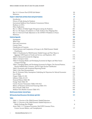 WORLD ECONOMIC OUTLOOK: WAR SETS BACK THE GLOBAL RECOVERY
iv	 International Monetary Fund|April 2022
Box 3.2. A Greener Post-COVID Job Market?	 84
References	85
Chapter 4. Global Trade and Value Chains during the Pandemic	 87
Introduction	87
Drivers of Trade during the Pandemic	 90
International Spillovers from Pandemic Containment Policies	 91
Resilience in GVCs	 93
Policy Implications	 99
Box 4.1. Effects of Global Supply Disruptions during the Pandemic	 101
Box 4.2. The Impact of Lockdowns on Trade: Evidence from Shipping Data	 103
Box 4.3. Firm-Level Trade Adjustment to the COVID-19 Pandemic in France	 104
References	105
Statistical Appendix	 109
Assumptions	109
What’s New	 109
Data and Conventions	 110
Country Notes	 111
Classification of Countries	 113
General Features and Composition of Groups in the World Economic Outlook
Classification	113
Table A. Classification by World Economic Outlook Groups and Their Shares in
Aggregate GDP, Exports of Goods and Services, and Population, 2021	 115
Table B. Advanced Economies by Subgroup	 116
Table C. European Union	 116
Table D. Emerging Market and Developing Economies by Region and Main Source
of Export Earnings	 117
Table E. Emerging Market and Developing Economies by Region, Net External Position,
Heavily Indebted Poor Countries, and Per Capita Income Classification 	 118
Table F. Economies with Exceptional Reporting Periods	 120
Table G. Key Data Documentation	 121
Box A1. Economic Policy Assumptions Underlying the Projections for Selected Economies	 131
List of Tables	 136
Output (Tables A1–A4)	 137
Inflation (Tables A5–A7)	 144
Financial Policies (Table A8)	 149
Foreign Trade (Table A9)	 150
Current Account Transactions (Tables A10–A12)	 152
Balance of Payments and External Financing (Table A13)	 159
Flow of Funds (Table A14)	 163
Medium-Term Baseline Scenario (Table A15)	 166
World Economic Outlook, Selected Topics	 167
IMF Executive Board Discussion of the Outlook, April 2022	 177
Tables
Table 1.1. Overview of the World Economic Outlook Projections	 6
Table 1.2. Overview of the World Economic Outlook Projections at
Market Exchange Rate Weights	 8
Annex Table 1.1.1. European Economies: Real GDP, Consumer Prices,
Current Account Balance, and Unemployment	 37
 