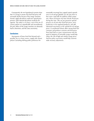 WORLD ECONOMIC OUTLOOK: War Sets Back the Global Recovery
36 International Monetary Fund | April 2022
Consequently, the two hypothetical scenarios show
that it is wrong to assume that fossil fuel prices will
necessarily decline because of the energy transition.
Instead, supply-side policies could exert upward price
pressure, while demand-side policies would do the
opposite. The reality is, of course, a mix of the two. If
country policies are unpredictable and uncoordinated,
the price effects of the energy transition are ultimately
hard to determine, and this raises uncertainty.
Conclusions
Anticipation of lower fossil fuel demand and—
possibly, but to a lesser extent—supply-side climate
policies (including shifting public preferences for
sustainable investing) have sapped capital expendi-
tures in oil and gas globally over the past three to
four years—especially for publicly traded compa-
nies, whose investment may have shrunk 20 percent
during that time. This can put persistent upward
pressure on oil and other fossil fuel prices, move
production to less regulated producers, and add
substantial uncertainty to the outlook for oil and gas
prices. A coordinated climate effort among fossil fuel
consumer and producer countries and divestment
from fossil fuels at a pace commensurate with the
speed of adoption of renewable energy would help
reduce the risk of high and volatile energy prices.
And less policy uncertainty would help countries
make necessary adjustments.
 